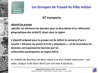 Les Groupes de Travail du Pôle métier GT transports objectif du groupe spécifier les éléments de données pour la description d’un référentiel géographique des arrêtsTC situés dans la région L’objectif proposé pour le groupe est de définir le contenu d’une « couche » SIG pour les points d’arrêt « physiques » , et de mutualiser les données correspondantes fournies par les collectivités participantes en région PACA. Le modèle de données est donc réduit à sa plus simple expression : une table, chaque arrêt étant décrit par une liste d’attributs. 