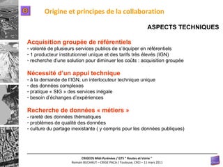 Origine et principes de la collaboration ASPECTS TECHNIQUES Acquisition groupée de référentiels volonté de plusieurs services publics de s’équiper en référentiels 1 producteur institutionnel unique et des tarifs très élevés (IGN) recherche d’une solution pour diminuer les coûts : acquisition groupée Nécessité d’un appui technique à la demande de l’IGN, un interlocuteur technique unique des données complexes pratique « SIG » des services inégale besoin d’échanges d’expériences Recherche de données « métiers » - rareté des données thématiques problèmes de qualité des données culture du partage inexistante ( y compris pour les données publiques) O 