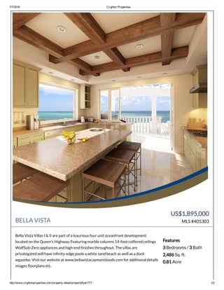 7/7/2016 Crighton Properties
http://www.crightonproperties.com/property­detail/propertyflyer/771 1/2
BELLA VISTA
US$1,895,000
MLS #405303
Bella Vista Villas I & II are part of a luxurious four unit oceanfront development
located on the Queen's Highway. Featuring marble columns 14-foot coffered ceilings
WolfSub-Zero appliances and high-end nishes throughout. The villas are
privategated will have in nity-edge pools a white sand beach as well as a dock
wgazebo. Visit our website at www.bellavistacaymanislands.com for additional details
images oorplans etc.
Features
3 Bedrooms / 3 Bath
2,486 Sq. ft.
0.81 Acre
 
 