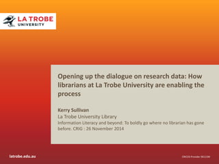 Opening up the dialogue on research data: How 
librarians at La Trobe University are enabling the 
process 
Kerry Sullivan 
La Trobe University Library 
Information Literacy and beyond: To boldly go where no librarian has gone 
before. CRIG : 26 November 2014 
latrobe.edu.au CRICOS Provider 00115M 
 