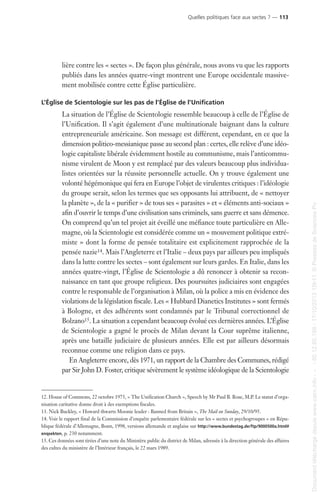 lière contre les « sectes ». De façon plus générale, nous avons vu que les rapports
publiés dans les années quatre-vingt montrent une Europe occidentale massive-
ment mobilisée contre cette Église particulière.
L’Église de Scientologie sur les pas de l’Église de l’Unification
La situation de l’Église de Scientologie ressemble beaucoup à celle de l’Église de
l’Unification. Il s’agit également d’une multinationale baignant dans la culture
entrepreneuriale américaine. Son message est différent, cependant, en ce que la
dimension politico-messianique passe au second plan : certes, elle relève d’une idéo-
logie capitaliste libérale évidemment hostile au communisme, mais l’anticommu-
nisme virulent de Moon y est remplacé par des valeurs beaucoup plus individua-
listes orientées sur la réussite personnelle actuelle. On y trouve également une
volonté hégémonique qui fera en Europe l’objet de virulentes critiques : l’idéologie
du groupe serait, selon les termes que ses opposants lui attribuent, de « nettoyer
la planète », de la « purifier » de tous ses « parasites » et « éléments anti-sociaux »
afin d’ouvrir le temps d’une civilisation sans criminels, sans guerre et sans démence.
On comprend qu’un tel projet ait éveillé une méfiance toute particulière en Alle-
magne, où la Scientologie est considérée comme un « mouvement politique extré-
miste » dont la forme de pensée totalitaire est explicitement rapprochée de la
pensée nazie14. Mais l’Angleterre et l’Italie – deux pays par ailleurs peu impliqués
dans la lutte contre les sectes – sont également sur leurs gardes. En Italie, dans les
années quatre-vingt, l’Église de Scientologie a dû renoncer à obtenir sa recon-
naissance en tant que groupe religieux. Des poursuites judiciaires sont engagées
contre le responsable de l’organisation à Milan, où la police a mis en évidence des
violations de la législation fiscale. Les « Hubbard Dianetics Institutes » sont fermés
à Bologne, et des adhérents sont condamnés par le Tribunal correctionnel de
Bolzano15. La situation a cependant beaucoup évolué ces dernières années. L’Église
de Scientologie a gagné le procès de Milan devant la Cour suprême italienne,
après une bataille judiciaire de plusieurs années. Elle est par ailleurs désormais
reconnue comme une religion dans ce pays.
En Angleterre encore, dès 1971, un rapport de la Chambre des Communes, rédigé
par Sir John D. Foster, critique sévèrement le système idéologique de la Scientologie
12. House of Commons, 22 octobre 1975, « The Unification Church », Speech by Mr Paul B. Rose, M.P. Le statut d’orga-
nisation caritative donne droit à des exemptions fiscales.
13. Nick Buckley, « Howard thwarts Moonie leader : Banned from Britain », The Mail on Sunday, 29/10/95.
14. Voir le rapport final de la Commission d’enquête parlementaire fédérale sur les « sectes et psychogroupes » en Répu-
blique fédérale d’Allemagne, Bonn, 1998, versions allemande et anglaise sur http://www.bundestag.de/ftp/9000500a.html#
enqsekten, p. 230 notamment.
15. Ces données sont tirées d’une note du Ministère public du district de Milan, adressée à la direction générale des affaires
des cultes du ministère de l’Intérieur français, le 22 mars 1989.
Quelles politiques face aux sectes ? — 113
Documenttéléchargédepuiswww.cairn.info---80.12.85.198-17/10/201315h11.©PressesdeSciencesPo
Documenttéléchargédepuiswww.cairn.info---80.12.85.198-17/10/201315h11.©PressesdeSciencesPo
 