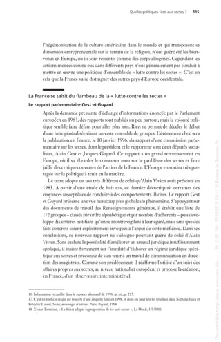 l’hégémonisation de la culture américaine dans le monde et qui transposent sa
dimension entrepreneuriale sur le terrain de la religion, n’ont guère été les bien-
venus en Europe, où ils sont ressentis comme des corps allogènes. Cependant les
actions menées contre eux dans différents pays n’ont généralement pas conduit à
mettre en œuvre une politique d’ensemble de « lutte contre les sectes ». C’est en
cela que la France va se distinguer des autres pays d’Europe occidentale.
La France se saisit du flambeau de la « lutte contre les sectes »
Le rapport parlementaire Gest et Guyard
Après la demande pressante d’échange d’informations énoncée par le Parlement
européen en 1984, des rapports sont publiés un peu partout, mais la volonté poli-
tique semble faire défaut pour aller plus loin. Rien ne permet de déceler le début
d’une lutte généralisée visant un vaste ensemble de groupes. L’événement choc sera
la publication en France, le 10 janvier 1996, du rapport d’une commission parle-
mentaire sur les sectes, dont le président et le rapporteur sont deux députés socia-
listes, Alain Gest et Jacques Guyard. Ce rapport a un grand retentissement en
Europe, où il va ébranler le consensus mou sur le problème des sectes et faire
jaillir des critiques ouvertes de l’action de la France. L’Europe en sortira très par-
tagée sur la politique à tenir en la matière.
Le texte adopte un ton très différent de celui qu’Alain Vivien avait présenté en
1983. À partir d’une étude de huit cas, ce dernier décortiquait certaines des
croyances susceptibles de conduire à des comportements illicites. Le rapport Gest
et Guyard présente une vue beaucoup plus globale du phénomène. S’appuyant sur
des documents de travail des Renseignements généraux, il établit une liste de
172 groupes – classés par ordre alphabétique et par nombre d’adhérents – puis déve-
loppe dix critères justifiant qu’on se montre vigilant à leur égard, mais sans que des
faits concrets soient explicitement invoqués à l’appui de cette méfiance. Dans ses
conclusions, ce nouveau rapport ne s’éloigne pourtant guère de celui d’Alain
Vivien. Sans exclure la possibilité d’améliorer un arsenal juridique insuffisamment
appliqué, il insiste fortement sur l’inutilité d’élaborer un régime juridique spéci-
fique aux sectes et préconise de s’en tenir à un travail de communication en direc-
tion des magistrats. Comme son prédécesseur, il réaffirme l’utilité d’un suivi des
affaires propres aux sectes, au niveau national et européen, et propose la création,
en France, d’un observatoire interministériel.
16. Information recueillie dans le rapport allemand de 1998, op. cit., p. 217.
17. C’est en tout cas ce qui est ressorti d’une enquête faite en 1998, et dont on peut lire les résultats dans Nathalie Luca et
Frédéric Lenoir, Sectes, mensonges et idéaux, Paris, Bayard, 1998.
18. Xavier Ternisien, « Le Sénat adopte la proposition de loi anti-sectes », Le Monde, 5/5/2001.
Quelles politiques face aux sectes ? — 115
Documenttéléchargédepuiswww.cairn.info---80.12.85.198-17/10/201315h11.©PressesdeSciencesPo
Documenttéléchargédepuiswww.cairn.info---80.12.85.198-17/10/201315h11.©PressesdeSciencesPo
 