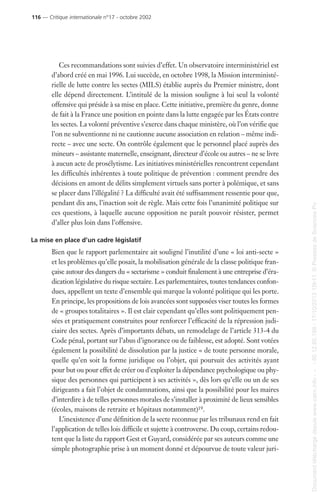 Ces recommandations sont suivies d’effet. Un observatoire interministériel est
d’abord créé en mai 1996. Lui succède, en octobre 1998, la Mission interministé-
rielle de lutte contre les sectes (MILS) établie auprès du Premier ministre, dont
elle dépend directement. L’intitulé de la mission souligne à lui seul la volonté
offensive qui préside à sa mise en place. Cette initiative, première du genre, donne
de fait à la France une position en pointe dans la lutte engagée par les États contre
les sectes. La volonté préventive s’exerce dans chaque ministère, où l’on vérifie que
l’on ne subventionne ni ne cautionne aucune association en relation – même indi-
recte – avec une secte. On contrôle également que le personnel placé auprès des
mineurs – assistante maternelle, enseignant, directeur d’école ou autres – ne se livre
à aucun acte de prosélytisme. Les initiatives ministérielles rencontrent cependant
les difficultés inhérentes à toute politique de prévention : comment prendre des
décisions en amont de délits simplement virtuels sans porter à polémique, et sans
se placer dans l’illégalité ? La difficulté avait été suffisamment ressentie pour que,
pendant dix ans, l’inaction soit de règle. Mais cette fois l’unanimité politique sur
ces questions, à laquelle aucune opposition ne paraît pouvoir résister, permet
d’aller plus loin dans l’offensive.
La mise en place d’un cadre législatif
Bien que le rapport parlementaire ait souligné l’inutilité d’une « loi anti-secte »
et les problèmes qu’elle posait, la mobilisation générale de la classe politique fran-
çaise autour des dangers du « sectarisme » conduit finalement à une entreprise d’éra-
dication législative du risque sectaire. Les parlementaires, toutes tendances confon-
dues, appellent un texte d’ensemble qui marque la volonté politique qui les porte.
En principe, les propositions de lois avancées sont supposées viser toutes les formes
de « groupes totalitaires ». Il est clair cependant qu’elles sont politiquement pen-
sées et pratiquement construites pour renforcer l’efficacité de la répression judi-
ciaire des sectes. Après d’importants débats, un remodelage de l’article 313-4 du
Code pénal, portant sur l’abus d’ignorance ou de faiblesse, est adopté. Sont votées
également la possibilité de dissolution par la justice « de toute personne morale,
quelle qu’en soit la forme juridique ou l’objet, qui poursuit des activités ayant
pour but ou pour effet de créer ou d’exploiter la dépendance psychologique ou phy-
sique des personnes qui participent à ses activités », dès lors qu’elle ou un de ses
dirigeants a fait l’objet de condamnations, ainsi que la possibilité pour les maires
d’interdire à de telles personnes morales de s’installer à proximité de lieux sensibles
(écoles, maisons de retraite et hôpitaux notamment)19.
L’inexistence d’une définition de la secte reconnue par les tribunaux rend en fait
l’application de telles lois difficile et sujette à controverse. Du coup, certains redou-
tent que la liste du rapport Gest et Guyard, considérée par ses auteurs comme une
simple photographie prise à un moment donné et dépourvue de toute valeur juri-
116 — Critique internationale n°17 - octobre 2002
Documenttéléchargédepuiswww.cairn.info---80.12.85.198-17/10/201315h11.©PressesdeSciencesPo
Documenttéléchargédepuiswww.cairn.info---80.12.85.198-17/10/201315h11.©PressesdeSciencesPo
 