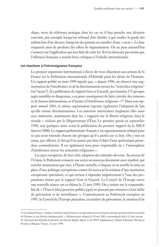 dique, serve de référence pratique dans les cas où il faut prendre une décision
concrète, par exemple lorsqu’un tribunal doit décider à qui confier la garde des
enfants lors d’un divorce, lorsqu’un des parents est membre d’une « secte ». La liste
risquerait ainsi de produire des effets de stigmatisation. On ne peut aujourd’hui
s’avancer sur l’application qui sera faite de cette loi. Il n’en demeure pas moins que
l’offensive française a suscité force critiques à l’échelle internationale.
Les réactions à l’intransigeance française
Le premier organisme international à élever de vives objections aux actions de la
France est la Fédération internationale d’Helsinki pour les droits de l’homme.
Un rapport publié en mars 1999 signale que, « depuis 1996, on observe une aug-
mentation de l’intolérance et de la discrimination envers les “nouvelles religions”
(ou “sectes”). [La publication du rapport Gest et Guyard], qui énumère 172 groupes
jugés nuisibles et dangereux, a eu pour conséquence de faire circuler des rumeurs
et de fausses informations, et d’inciter à l’intolérance religieuse »20. Dans son rap-
port annuel 2001, la même organisation regrette également l’adoption de lois
qu’elle estime discriminatoires. Les autorités américaines réagissent elles aussi
avec animosité, notamment dans les « rapports sur la liberté religieuse dans le
monde » réalisés par le Département d’État. Le premier paraît en septembre
1999, soit quelques mois avant la publication du premier rapport de la MILS
(janvier 2000). Le rapport parlementaire français y est vigoureusement critiqué pour
ne pas avoir entendu chacun des groupes qu’il a portés sur sa liste. On y met en
cause, par ailleurs, le fait qu’il ne puisse pas faire l’objet d’une quelconque procé-
dure contradictoire. Il est également tenu pour responsable de « l’atmosphère
d’intolérance envers les minorités religieuses ».
Les pays européens, de leur côté, adoptent des attitudes diverses. Au niveau de
l’Union, le Parlement consacre aux sectes un nouveau document assez modéré, qui
conclut notamment que rien, à l’heure actuelle, n’impose ni ne justifie la mise en
place d’une politique européenne contre les sectes ni la création d’une institution
européenne spécialisée, ce qui revient à répondre négativement à l’une des pro-
positions émises par le rapport Gest et Guyard. Le Conseil de l’Europe ouvre
une nouvelle séance sur ce thème le 22 juin 1999. On y insiste sur la responsabi-
lité de « l’État et [des] pouvoirs publics [qui] ne peuvent pas renoncer à leur tâche
de prévention et de surveillance ». Contrairement au Parlement européen en
1997, le Conseil de l’Europe préconise, en matière de prévention, la création d’un
19. Loi About-Picard « tendant à renforcer la prévention et la répression des mouvements sectaires portant atteinte aux droits
de l’homme et aux libertés fondamentales », définitivement adoptée le 30 mai 2001 et promulguée dès le 12 juin suivant.
20. International Helsinki Federation for Human Rights, Report to the OSCE Supplementary Human Dimension Meeting on
Freedom of Religion, Vienne, 22 mars 1999.
Quelles politiques face aux sectes ? — 117
Documenttéléchargédepuiswww.cairn.info---80.12.85.198-17/10/201315h11.©PressesdeSciencesPo
Documenttéléchargédepuiswww.cairn.info---80.12.85.198-17/10/201315h11.©PressesdeSciencesPo
 