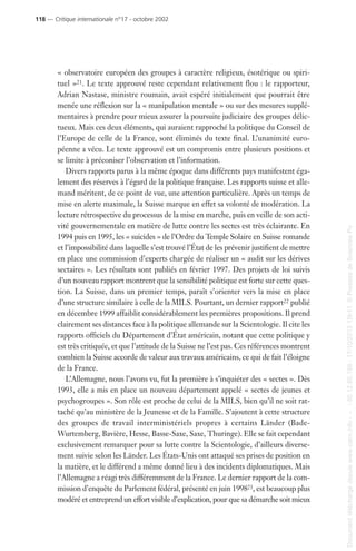 « observatoire européen des groupes à caractère religieux, ésotérique ou spiri-
tuel »21. Le texte approuvé reste cependant relativement flou : le rapporteur,
Adrian Nastase, ministre roumain, avait espéré initialement que pourrait être
menée une réflexion sur la « manipulation mentale » ou sur des mesures supplé-
mentaires à prendre pour mieux assurer la poursuite judiciaire des groupes délic-
tueux. Mais ces deux éléments, qui auraient rapproché la politique du Conseil de
l’Europe de celle de la France, sont éliminés du texte final. L’unanimité euro-
péenne a vécu. Le texte approuvé est un compromis entre plusieurs positions et
se limite à préconiser l’observation et l’information.
Divers rapports parus à la même époque dans différents pays manifestent éga-
lement des réserves à l’égard de la politique française. Les rapports suisse et alle-
mand méritent, de ce point de vue, une attention particulière. Après un temps de
mise en alerte maximale, la Suisse marque en effet sa volonté de modération. La
lecture rétrospective du processus de la mise en marche, puis en veille de son acti-
vité gouvernementale en matière de lutte contre les sectes est très éclairante. En
1994 puis en 1995, les « suicides » de l’Ordre du Temple Solaire en Suisse romande
et l’impossibilité dans laquelle s’est trouvé l’État de les prévenir justifient de mettre
en place une commission d’experts chargée de réaliser un « audit sur les dérives
sectaires ». Les résultats sont publiés en février 1997. Des projets de loi suivis
d’un nouveau rapport montrent que la sensibilité politique est forte sur cette ques-
tion. La Suisse, dans un premier temps, paraît s’orienter vers la mise en place
d’une structure similaire à celle de la MILS. Pourtant, un dernier rapport22 publié
en décembre 1999 affaiblit considérablement les premières propositions. Il prend
clairement ses distances face à la politique allemande sur la Scientologie. Il cite les
rapports officiels du Département d’État américain, notant que cette politique y
est très critiquée, et que l’attitude de la Suisse ne l’est pas. Ces références montrent
combien la Suisse accorde de valeur aux travaux américains, ce qui de fait l’éloigne
de la France.
L’Allemagne, nous l’avons vu, fut la première à s’inquiéter des « sectes ». Dès
1993, elle a mis en place un nouveau département appelé « sectes de jeunes et
psychogroupes ». Son rôle est proche de celui de la MILS, bien qu’il ne soit rat-
taché qu’au ministère de la Jeunesse et de la Famille. S’ajoutent à cette structure
des groupes de travail interministériels propres à certains Länder (Bade-
Wurtemberg, Bavière, Hesse, Basse-Saxe, Saxe, Thuringe). Elle se fait cependant
exclusivement remarquer pour sa lutte contre la Scientologie, d’ailleurs diverse-
ment suivie selon les Länder. Les États-Unis ont attaqué ses prises de position en
la matière, et le différend a même donné lieu à des incidents diplomatiques. Mais
l’Allemagne a réagi très différemment de la France. Le dernier rapport de la com-
mission d’enquête du Parlement fédéral, présenté en juin 199823, est beaucoup plus
modéré et entreprend un effort visible d’explication, pour que sa démarche soit mieux
118 — Critique internationale n°17 - octobre 2002
Documenttéléchargédepuiswww.cairn.info---80.12.85.198-17/10/201315h11.©PressesdeSciencesPo
Documenttéléchargédepuiswww.cairn.info---80.12.85.198-17/10/201315h11.©PressesdeSciencesPo
 