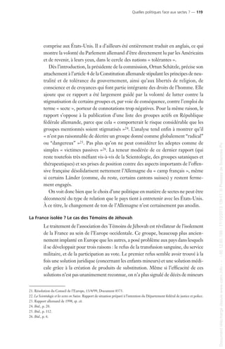 comprise aux États-Unis. Il a d’ailleurs été entièrement traduit en anglais, ce qui
montre la volonté du Parlement allemand d’être directement lu par les Américains
et de revenir, à leurs yeux, dans le cercle des nations « tolérantes ».
Dès l’introduction, la présidente de la commission, Ortun Schätzle, précise son
attachement à l’article 4 de la Constitution allemande stipulant les principes de neu-
tralité et de tolérance du gouvernement, ainsi qu’aux libertés de religion, de
conscience et de croyances qui font partie intégrante des droits de l’homme. Elle
ajoute que ce rapport a été largement guidé par la volonté de lutter contre la
stigmatisation de certains groupes et, par voie de conséquence, contre l’emploi du
terme « secte », porteur de connotations trop négatives. Pour la même raison, le
rapport s’oppose à la publication d’une liste des groupes actifs en République
fédérale allemande, parce que cela « comporterait le risque considérable que les
groupes mentionnés soient stigmatisés »24. L’analyse tend enfin à montrer qu’il
« n’est pas raisonnable de décrire un groupe donné comme globalement “radical”
ou “dangereux” »25. Pas plus qu’on ne peut considérer les adeptes comme de
simples « victimes passives »26. La teneur modérée de ce dernier rapport (qui
reste toutefois très méfiant vis-à-vis de la Scientologie, des groupes sataniques et
thérapeutiques) et ses prises de position contre des aspects importants de l’offen-
sive française désolidarisent nettement l’Allemagne du « camp français », même
si certains Länder (comme, du reste, certains cantons suisses) y restent ferme-
ment engagés.
On voit donc bien que le choix d’une politique en matière de sectes ne peut être
déconnecté du type de relation que le pays tient à entretenir avec les États-Unis.
À ce titre, le changement de ton de l’Allemagne n’est certainement pas anodin.
La France isolée ? Le cas des Témoins de Jéhovah
Le traitement de l’association des Témoins de Jéhovah est révélateur de l’isolement
de la France au sein de l’Europe occidentale. Ce groupe, beaucoup plus ancien-
nement implanté en Europe que les autres, a posé problème aux pays dans lesquels
il se développait pour trois raisons : le refus de la transfusion sanguine, du service
militaire, et de la participation au vote. Le premier refus semble avoir trouvé à la
fois une solution juridique (concernant les enfants mineurs) et une solution médi-
cale grâce à la création de produits de substitution. Même si l’efficacité de ces
solutions n’est pas unanimement reconnue, on n’a plus signalé de décès de mineurs
21. Résolution du Conseil de l’Europe, 13/4/99, Document 8373.
22. La Scientologie et les sectes en Suisse. Rapport de situation préparé à l’intention du Département fédéral de justice et police.
23. Rapport allemand de 1998, op. cit.
24. Ibid., p. 20.
25. Ibid., p. 112.
26. Ibid., p. 6.
Quelles politiques face aux sectes ? — 119
Documenttéléchargédepuiswww.cairn.info---80.12.85.198-17/10/201315h11.©PressesdeSciencesPo
Documenttéléchargédepuiswww.cairn.info---80.12.85.198-17/10/201315h11.©PressesdeSciencesPo
 