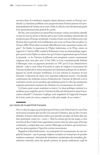 survenus faute de transfusion sanguine depuis plusieurs années en Europe occi-
dentale. Le deuxième problème cesse progressivement d’exister partout où la pro-
fessionnalisation de l’armée est en cours. Enfin, le refus de voter fait désormais partie
d’un questionnement plus général de société.
De fait, cette association est aujourd’hui reconnue comme association cultuelle
et jouit de tous les droits et libertés prévus par l’ordre juridique national dans de
nombreux pays d’Europe occidentale. Certains d’entre eux ont d’ailleurs pris cette
décision dans la période où la mobilisation anti-sectes en France bat son plein. Le
20 mars 2000, l’État italien reconnaît officiellement cette association comme reli-
gion27. En Suède, la séparation de l’Église luthérienne et de l’État, entrée en
vigueur le 1er janvier 2000, conduit le Parlement à voter un statut juridique appro-
prié ouvert à cette Église au même titre qu’à d’autres organisations qui en feraient
la demande ; et les Témoins de Jéhovah sont enregistrés comme communauté
religieuse deux mois plus tard. À l’été 2001, la Cour constitutionnelle fédérale
d’Allemagne casse un jugement prononcé en 1997 par la Cour administrative
fédérale : celle-ci avait refusé d’accorder le statut de religion à l’association des
Témoins de Jéhovah en raison notamment de l’abstention politique de ces derniers.
Jugeant les motifs invoqués insuffisants, la Cour ordonne le réexamen de leur
demande. L’obtention du statut n’est cependant nullement assurée : l’éventuelle
confirmation des méthodes sévères d’éducation des Témoins de Jéhovah et de la
contrainte exercée sur les membres qui souhaitent partir, le refus des transfusions
sanguines pourraient constituer des obstacles à la reconnaissance du statut28.
La France, pour sa part, maintient sa réserve. La classe politique continue à se
mobiliser pour empêcher que les Témoins de Jéhovah obtiennent le statut d’asso-
ciation cultuelle29. Comment s’explique cette singularité de l’approche française
de la lutte contre les sectes, comparée à celle, plus souple, de ses voisins ?
Les raisons de la spécificité française
On a vu dans les pages qui précèdent que la France avait d’abord suivi le cours d’un
mouvement européen plus qu’elle n’en avait pris l’initiative, puis qu’elle s’en était
détachée, de façon relativement tardive, pour prendre une place de leader dans une
lutte généralisée contre les « sectes ». Mais les actions qui lui ont acquis ce titre
sont loin de faire l’objet d’une approbation massive dans les autres pays d’Europe
occidentale, y compris dans ceux, comme l’Allemagne ou la Suisse, qui avaient mar-
qué leur préoccupation à l’égard de certains mouvements.
Rappelons d’abord brièvement – en contrepoint à la reconnaissance de cette sin-
gularité française – que le paysage religieux européen est marqué par de grandes
tendances communes : laïcisation des institutions, sécularisation des mentalités, plu-
ralisation culturelle, perte des grands systèmes de pensée unificateurs, repli de
120 — Critique internationale n°17 - octobre 2002
Documenttéléchargédepuiswww.cairn.info---80.12.85.198-17/10/201315h11.©PressesdeSciencesPo
Documenttéléchargédepuiswww.cairn.info---80.12.85.198-17/10/201315h11.©PressesdeSciencesPo
 
