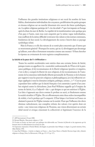 l’influence des grandes institutions religieuses et net recul du nombre de leurs
fidèles, dissémination individualiste des croyances, prolifération des petits groupes
et réseaux religieux sur un marché désormais très ouvert des biens symboliques,
etc. La sphère religieuse participe de l’« ère du relatif »30 qui s’est imposée en Europe
après la chute du mur de Berlin. La rapidité de la transformation varie quelque peu
d’un pays à l’autre, mais tous sont emportés par la même vague individualiste,
tous souffrent de la même difficulté à retrouver des valeurs et des normes communes,
fondatrices de lien social. Le développement des sectes s’inscrit dans ce paysage
symbolique éclaté.
Mais la France a-t-elle des raisons de se sentir plus concernée que d’autres par
ce mouvement général ? Pourquoi les sectes, qui ne s’y développent pas davantage
qu’ailleurs, sont-elles si fortement ressenties comme une menace ? Il faut chercher
la réponse au croisement de trois registres complémentaires.
La laïcité et la peur de l’« infiltration »
Toutes les sociétés occidentales sont entrées dans une certaine forme de laïcité,
puisque toutes en appellent à la « neutralité confessionnelle de l’État et de la puis-
sance publique, [à la] reconnaissance de la liberté religieuse (positive et négative,
c’est-à-dire y compris la liberté de non-religion), [à la] reconnaissance de l’auto-
nomie de la conscience individuelle (liberté personnelle de l’homme et de la femme
par rapport à tous les pouvoirs religieux et philosophiques), [et à la] réflexivité cri-
tique appliquée à tous les domaines (religion, politique, science...) »31. Ceci ne peut
cependant faire oublier que la laïcité française s’est construite à partir d’un com-
bat original contre le cléricalisme. Jean-Paul Willaime rappelle qu’à l’origine du
terme de laïcité, il y a l’adjectif « laïc », qui désigne ce qui est extérieur à l’Église.
Les laïcs s’opposent aux clercs comme le profane au sacré, et finalement comme
la société séculière à l’Église. De cet affrontement entre deux ordres incompatibles
de réalité, c’est le profane qui l’a emporté. L’État laïque s’est formé en France en
abattant le pouvoir de l’Église romaine sur la société. Pour que l’influence des clercs
diminue radicalement, une complète refonte des valeurs s’est opérée dont est
sortie « une vision non religieuse de l’homme, une vision déterminant un certain
idéal moral et civique cimentant la collectivité et légitimant l’exercice de la
27. AFP International, 20 mars 2000.
28. Bernard Blandre, Mouvements religieux, n° 244.
29. Il existe en France un fossé entre une politique très défavorable aux Témoins de Jéhovah et des jugements qui lui
donnent droit à la défiscalisation de ses lieux de culte.
30. Expression empruntée à Patrick Michel, développée en particulier dans Politique et religion. La grande mutation, Paris,
Albin Michel, 1994.
31. Jean-Paul Willaime, « Laïcité et religion en France », dans Grace Davie et Danièle Hervieu-Léger (dir.), Identités
religieuses en Europe, Paris, La Découverte, 1996, pp. 153-171 (p. 157).
Quelles politiques face aux sectes ? — 121
Documenttéléchargédepuiswww.cairn.info---80.12.85.198-17/10/201315h11.©PressesdeSciencesPo
Documenttéléchargédepuiswww.cairn.info---80.12.85.198-17/10/201315h11.©PressesdeSciencesPo
 