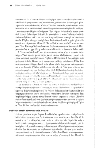 souveraineté »32. C’est cet élément idéologique, venu se substituer à la doctrine
catholique et perçu comme une émancipation, qui est, selon le sociologue, spéci-
fique de la laïcité à la française. Celle-ci s’est ainsi construite, contrairement au cas
américain, sur le renoncement à un quelconque fondement religieux du politique.
La tension entre l’Église catholique et l’État laïque a été maximale en des temps
où le pouvoir de la religion était réel. La modernité et la perte d’influence des insti-
tutions religieuses qui va de pair ont progressivement estompé les termes du
conflit. L’Église a intégré et digéré une laïcisation culturelle « qui a pénétré la
conscience religieuse des fidèles »33. Elle a définitivement cessé d’être une menace
pour l’État. En une période de dislocation des liens et des valeurs, les ennemis d’hier
peuvent même se rapprocher pour lutter ensemble contre la dislocation du lien social.
À l’heure où les deux France se réunissaient autour d’un « nouveau pacte
laïque »34 qui semblait promettre un avenir paisible à la laïcité, des groupes reli-
gieux fortement politisés (comme l’Église de l’Unification, la Scientologie, mais
également la Soka Gakkai ou le mouvement raëlien), qui récusent l’idée d’un
enfermement du religieux dans la seule sphère privée, font une arrivée remarquée
sur le sol français. L’Église catholique se joint alors à l’État pour critiquer ces
associations, relevant pour la plupart de la loi de 1901, qui semblent se disséminer
partout au moment où elle-même éprouve le sentiment douloureux de n’avoir
plus que peu de pouvoir sur les individus. L’une et l’autre se font ensemble les porte-
parole d’une laïcité qui ne peut tolérer l’« infiltration » de ces « nouveaux mou-
vements religieux » dans la sphère publique.
L’un des mots clés de la lutte contre les sectes, et celui qui résume le mieux le
motif principal d’indignation de l’opinion, est celui d’« infiltration ». La pénétration
supposée de certains groupes dans les rouages de l’administration et du politique
est perçue comme un nouvel épisode de la lutte contre l’invasion du religieux dans
la sphère publique, comme un vacillement du socle laïque de la société. L’histoire
pèse suffisamment lourd pour que tout groupement remettant en cause le « pacte
laïque » tourmente la société et réveille un réflexe de défense, partagé par l’Église
et l’État dès lors confrontés à un ennemi commun.
Liberté de pensée et manipulation mentale
Mais on peut faire un pas de plus. Jean Baubérot a parfaitement expliqué que la
laïcité s’était construite sur l’articulation de deux idéaux-types : la « liberté de
conscience » et la « liberté de penser ». La première entend « l’égalité formelle à
la fois des diverses appartenances religieuses et des différentes formes de refus de
la religion » ; la seconde se comprend comme une « liberté perçue comme éman-
cipation face à toute doctrine englobante, émancipation effectuée grâce aux ins-
truments fournis par la raison et la science »35. Ces deux libertés ne sont pas néces-
sairement complémentaires, elles peuvent même s’opposer. Si la « liberté de
122 — Critique internationale n°17 - octobre 2002
Documenttéléchargédepuiswww.cairn.info---80.12.85.198-17/10/201315h11.©PressesdeSciencesPo
Documenttéléchargédepuiswww.cairn.info---80.12.85.198-17/10/201315h11.©PressesdeSciencesPo
 