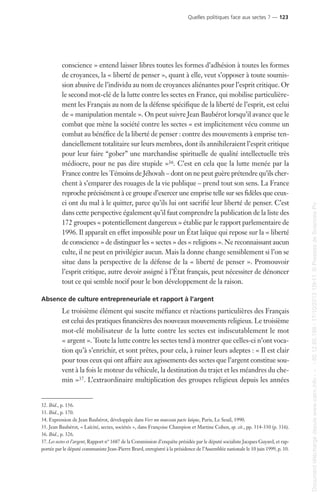 conscience » entend laisser libres toutes les formes d’adhésion à toutes les formes
de croyances, la « liberté de penser », quant à elle, veut s’opposer à toute soumis-
sion abusive de l’individu au nom de croyances aliénantes pour l’esprit critique. Or
le second mot-clé de la lutte contre les sectes en France, qui mobilise particulière-
ment les Français au nom de la défense spécifique de la liberté de l’esprit, est celui
de « manipulation mentale ». On peut suivre Jean Baubérot lorsqu’il avance que le
combat que mène la société contre les sectes « est implicitement vécu comme un
combat au bénéfice de la liberté de penser : contre des mouvements à emprise ten-
danciellement totalitaire sur leurs membres, dont ils annihileraient l’esprit critique
pour leur faire “gober” une marchandise spirituelle de qualité intellectuelle très
médiocre, pour ne pas dire stupide »36. C’est en cela que la lutte menée par la
France contre les Témoins de Jéhovah – dont on ne peut guère prétendre qu’ils cher-
chent à s’emparer des rouages de la vie publique – prend tout son sens. La France
reproche précisément à ce groupe d’exercer une emprise telle sur ses fidèles que ceux-
ci ont du mal à le quitter, parce qu’ils lui ont sacrifié leur liberté de penser. C’est
dans cette perspective également qu’il faut comprendre la publication de la liste des
172 groupes « potentiellement dangereux » établie par le rapport parlementaire de
1996. Il apparaît en effet impossible pour un État laïque qui repose sur la « liberté
de conscience » de distinguer les « sectes » des « religions ». Ne reconnaissant aucun
culte, il ne peut en privilégier aucun. Mais la donne change sensiblement si l’on se
situe dans la perspective de la défense de la « liberté de penser ». Promouvoir
l’esprit critique, autre devoir assigné à l’État français, peut nécessiter de dénoncer
tout ce qui semble nocif pour le bon développement de la raison.
Absence de culture entrepreneuriale et rapport à l’argent
Le troisième élément qui suscite méfiance et réactions particulières des Français
est celui des pratiques financières des nouveaux mouvements religieux. Le troisième
mot-clé mobilisateur de la lutte contre les sectes est indiscutablement le mot
« argent ». Toute la lutte contre les sectes tend à montrer que celles-ci n’ont voca-
tion qu’à s’enrichir, et sont prêtes, pour cela, à ruiner leurs adeptes : « Il est clair
pour tous ceux qui ont affaire aux agissements des sectes que l’argent constitue sou-
vent à la fois le moteur du véhicule, la destination du trajet et les méandres du che-
min »37. L’extraordinaire multiplication des groupes religieux depuis les années
32. Ibid., p. 156.
33. Ibid., p. 170.
34. Expression de Jean Baubérot, développée dans Vers un nouveau pacte laïque, Paris, Le Seuil, 1990.
35. Jean Baubérot, « Laïcité, sectes, sociétés », dans Françoise Champion et Martine Cohen, op. cit., pp. 314-330 (p. 316).
36. Ibid., p. 326.
37. Les sectes et l’argent, Rapport n° 1687 de la Commission d’enquête présidée par le député socialiste Jacques Guyard, et rap-
portée par le député communiste Jean-Pierre Brard, enregistré à la présidence de l’Assemblée nationale le 10 juin 1999, p. 10.
Quelles politiques face aux sectes ? — 123
Documenttéléchargédepuiswww.cairn.info---80.12.85.198-17/10/201315h11.©PressesdeSciencesPo
Documenttéléchargédepuiswww.cairn.info---80.12.85.198-17/10/201315h11.©PressesdeSciencesPo
 