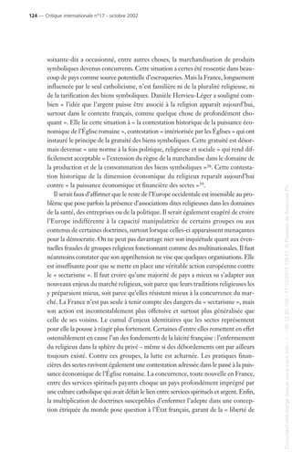 soixante-dix a occasionné, entre autres choses, la marchandisation de produits
symboliques devenus concurrents. Cette situation a certes été ressentie dans beau-
coup de pays comme source potentielle d’escroqueries. Mais la France, longuement
influencée par le seul catholicisme, n’est familière ni de la pluralité religieuse, ni
de la tarification des biens symboliques. Danièle Hervieu-Léger a souligné com-
bien « l’idée que l’argent puisse être associé à la religion apparaît aujourd’hui,
surtout dans le contexte français, comme quelque chose de profondément cho-
quant ». Elle lie cette situation à « la contestation historique de la puissance éco-
nomique de l’Église romaine », contestation « intériorisée par les Églises » qui ont
instauré le principe de la gratuité des biens symboliques. Cette gratuité est désor-
mais devenue « une norme à la fois politique, religieuse et sociale » qui rend dif-
ficilement acceptable « l’extension du règne de la marchandise dans le domaine de
la production et de la consommation des biens symboliques »38. Cette contesta-
tion historique de la dimension économique du religieux reparaît aujourd’hui
contre « la puissance économique et financière des sectes »39.
Il serait faux d’affirmer que le reste de l’Europe occidentale est insensible au pro-
blème que pose parfois la présence d’associations dites religieuses dans les domaines
de la santé, des entreprises ou de la politique. Il serait également exagéré de croire
l’Europe indifférente à la capacité manipulatrice de certains groupes ou aux
contenus de certaines doctrines, surtout lorsque celles-ci apparaissent menaçantes
pour la démocratie. On ne peut pas davantage nier son inquiétude quant aux éven-
tuelles fraudes de groupes religieux fonctionnant comme des multinationales. Il faut
néanmoins constater que son appréhension ne vise que quelques organisations. Elle
est insuffisante pour que se mette en place une véritable action européenne contre
le « sectarisme ». Il faut croire qu’une majorité de pays a mieux su s’adapter aux
nouveaux enjeux du marché religieux, soit parce que leurs traditions religieuses les
y préparaient mieux, soit parce qu’elles résistent mieux à la concurrence du mar-
ché. La France n’est pas seule à tenir compte des dangers du « sectarisme », mais
son action est incontestablement plus offensive et surtout plus généralisée que
celle de ses voisins. Le cumul d’enjeux identitaires que les sectes représentent
pour elle la pousse à réagir plus fortement. Certaines d’entre elles remettent en effet
ostensiblement en cause l’un des fondements de la laïcité française : l’enfermement
du religieux dans la sphère du privé – même si des débordements ont par ailleurs
toujours existé. Contre ces groupes, la lutte est acharnée. Les pratiques finan-
cières des sectes ravivent également une contestation adressée dans le passé à la puis-
sance économique de l’Église romaine. La concurrence, toute nouvelle en France,
entre des services spirituels payants choque un pays profondément imprégné par
une culture catholique qui avait défait le lien entre services spirituels et argent. Enfin,
la multiplication de doctrines susceptibles d’enfermer l’adepte dans une concep-
tion étriquée du monde pose question à l’État français, garant de la « liberté de
124 — Critique internationale n°17 - octobre 2002
Documenttéléchargédepuiswww.cairn.info---80.12.85.198-17/10/201315h11.©PressesdeSciencesPo
Documenttéléchargédepuiswww.cairn.info---80.12.85.198-17/10/201315h11.©PressesdeSciencesPo
 