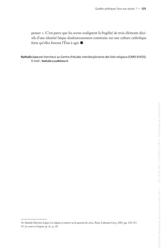penser ». C’est parce que les sectes soulignent la fragilité de trois éléments déci-
sifs d’une identité laïque douloureusement construite sur une culture catholique
forte qu’elles forcent l’État à agir. I
Nathalie Luca est chercheur au Centre d’études interdisciplinaires des faits religieux (CNRS-EHESS).
E-mail : Nathalie.Luca@ehess.fr
38. Danièle Hervieu-Léger, La religion en miettes ou la question des sectes, Paris, Calmann-Lévy, 2001, pp. 118-123.
39. Les sectes et l’argent, op. cit., p. 10.
Quelles politiques face aux sectes ? — 125
Documenttéléchargédepuiswww.cairn.info---80.12.85.198-17/10/201315h11.©PressesdeSciencesPo
Documenttéléchargédepuiswww.cairn.info---80.12.85.198-17/10/201315h11.©PressesdeSciencesPo
 