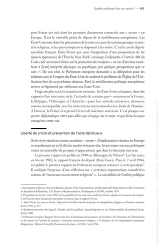 port Fraser est cité dans les premiers documents consacrés aux « sectes » en
Europe. Il est le véritable point de départ de la mobilisation européenne. Les
États-Unis sont donc les précurseurs de la mise en cause de certains groupes à carac-
tère religieux, et les pays européens se disposent à les suivre. C’est le cas du député
socialiste français Alain Vivien qui, sous l’inspiration d’une proposition de loi
(jamais approuvée) de l’État de New-York2, envisage d’adjoindre à l’article 488 du
Code civil un nouvel alinéa sur la protection des majeurs « en cas d’atteinte mani-
feste à [leur] intégrité physique ou psychique, par quelque groupement que ce
soit »3. De son côté, le Parlement européen demande à sa délégation pour les
relations avec le Congrès des États-Unis de soulever le problème de l’Église de l’Uni-
fication lors de sa prochaine réunion. Bref, la mobilisation politique européenne
trouve sa légitimité par référence aux États-Unis.
Vingt ans plus tard, la situation est inversée : les États-Unis critiquent, dans des
rapports d’un tout autre style, l’attitude de certains pays – notamment la France,
la Belgique, l’Allemagne et l’Autriche – pour leur attitude anti-sectes, dénoncée
comme incompatible avec les conventions internationales des droits de l’homme.
À l’inverse, la France s’en prend à l’excès de tolérance américain. C’est presque une
guerre diplomatique entre pays alliés qui s’engage sur ce sujet, et qui divise les pays
européens entre eux.
Liberté de croire et prévention de l’acte délictueux
Si de vives réactions contre certaines « sectes » d’implantation récente en Europe
se manifestent ici et là dès les années soixante-dix, les premiers travaux politiques
visant un ensemble de groupes n’apparaissent que dans la décennie suivante.
Le premier rapport est publié en 1980 en Allemagne de l’Ouest4. Lui fait suite,
en février 1983, le rapport français du député Alain Vivien. Puis, le 2 avril 1984,
est publié le premier rapport du Parlement européen consacré à cette question5.
Il souligne l’urgence d’une réflexion sur « certaines organisations considérées
comme de “nouveaux mouvements religieux” ». Les modalités de l’utilité publique
1. Investigation of Korean-American Relations, Report of the Subcommittee on International Organizations of the Committee
on International Relations, U.S. House of Representatives, Washington, USGPO, octobre 1978.
2. Proposition de loi du 2 mars 1982 sur la possibilité d’une mise sous tutelle provisoire adaptée à la situation des adeptes.
C’est l’un des rares documents reproduits en annexe dans le rapport Vivien.
3. Alain Vivien, Les sectes en France. Expression de la liberté morale ou facteurs de manipulations, Rapport au Premier ministre,
février 1983, p. 115.
4. Bundesministerium für Jugend, Familie und Gesundheit, Jugendreligionen in der Bundesrepublik Deutschland, Bonn,
février 1980.
5. Parlement européen, Rapport fait au nom de la Commission de la jeunesse, de la culture, de l’éducation, de l’information
et des sports sur l’activité de certains « nouveaux mouvements religieux » à l’intérieur de la Communauté européenne
(Rapporteur : Richard Cottrell), Documents de séance 1-47/84, 2 avril 1984.
Quelles politiques face aux sectes ? — 107
Documenttéléchargédepuiswww.cairn.info---80.12.85.198-17/10/201315h11.©PressesdeSciencesPo
Documenttéléchargédepuiswww.cairn.info---80.12.85.198-17/10/201315h11.©PressesdeSciencesPo
 