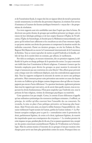 et de l’exonération fiscale, le respect des lois en vigueur (droit du travail et protection
sociale notamment), la recherche des personnes disparues, la création d’un service
d’assistance et l’examen des lacunes juridiques forment le « noyau dur » des propo-
sitions de résolution.
Ces trois rapports sont très semblables tant dans l’esprit que dans la forme. Ils
décrivent une petite dizaine de groupes qui semblent présenter un danger, soit en
raison de leur idéologie politique et de leur empire financier (l’Église de l’Unifi-
cation, l’Église de Scientologie, la Société pour la Méditation transcendantale), soit
parce qu’ils isolent leurs adhérents et les encadrent au sein d’une structure rigide,
ce qui porte atteinte aux droits des personnes et compromet la situation sociale des
individus concernés. Parmi ces derniers groupes, on cite les Enfants de Dieu,
Bagwan Shri Rajneesh ou encore la Communauté internationale de la Conscience
de Krishna. Tous se voient reprocher de mettre en péril l’individu et la famille, cel-
lule de base de la société dont on constate, par ailleurs, le vacillement.
Par-delà ces analogies, on mesure néanmoins, dès ces premiers rapports, la dif-
ficulté de la prise en charge politique de la question des sectes. Les pays concernés
ont établi dans leur Constitution la liberté religieuse. Comment s’assurer que les
formules employées pour décrire les groupes ou pour montrer la nécessité de
réagir n’annoncent pas une restriction de cette liberté ? Des efforts pour prévenir
cette critique sont très visiblement déployés, mais des contradictions apparaissent
déjà. Tous les rapports soulignent la nécessité de mettre en œuvre une politique
préventive. Mais comment penser cette prévention sans mettre en cause des façons
de croire ou d’adhérer qu’on désigne comme dangereuses alors qu’elles ne s’accom-
pagnent pas encore d’actes délictueux ? La question lancinante, également présente
dans tous les rapports qui vont suivre, est de savoir dans quelle mesure, tout en res-
pectant les droits fondamentaux, l’État peut empêcher que l’individu soit, sous le
prétexte de buts religieux, victime de dommages psychiques ou matériels.
Cette question n’est pas simple. Certes, le constat d’actes délictueux n’appelle
qu’une utilisation systématique des ressources juridiques existantes ; il suffirait, en
principe, de vérifier qu’elles couvrent bien l’ensemble des cas concernés. En
revanche, la mise en place d’une politique préventive est beaucoup plus hasar-
deuse. Alain Vivien note ainsi, en citant le rabbin Sommer, l’impossibilité de « dis-
socier réellement l’esprit sectaire de l’action, parfois de l’action violente »6. Le Par-
lement européen souligne pour sa part la « contradiction entre la protection du
droit, parfaitement légitime, de croire et le droit, également légitime, de nourrir
des inquiétudes quant aux conséquences des croyances »7. Le résultat premier de
cette impasse est que, pendant plus de dix ans, il ne se passera quasiment rien, excepté
sur des points concernant essentiellement l’Église de l’Unification ou la Sciento-
logie. Mais les actions menées à l’encontre de ces groupes n’ont pas vocation à être
élargies pour servir une lutte plus généralisée contre les sectes. Pourquoi donc ces
108 — Critique internationale n°17 - octobre 2002
Documenttéléchargédepuiswww.cairn.info---80.12.85.198-17/10/201315h11.©PressesdeSciencesPo
Documenttéléchargédepuiswww.cairn.info---80.12.85.198-17/10/201315h11.©PressesdeSciencesPo
 