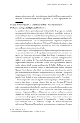 deux organisations ont-elles particulièrement inquiété différents pays européens
et suscité, au moins au départ, une vive opposition à les voir se déployer chez eux ?
L’Église de l’Unification, la Scientologie et le « modèle américain »
L’influence politique de l’Église de l’Unification
La grande révolution spirituelle du XXe siècle est le fait de groupes aux multiples
facettes dont la dimension religieuse est difficilement identifiable, ou à tout le
moins imbriquée dans un ensemble d’activités politiques, économiques, sociales,
médicales ou caritatives tout aussi importantes. Ces groupes sont assimilables à des
sociétés multinationales. C’est à ce titre qu’ils suscitent l’inquiétude des pays euro-
péens où ils s’implantent. Le refus de l’Église de l’Unification de s’inscrire dans
le jeu démocratique et son projet d’instaurer une théocratie, dénoncés dans le
rapport Fraser, aiguisent cette inquiétude.
Selon le rapport, le but utopique de cette Église consiste à prendre les commandes
du gouvernement coréen, puis de la politique internationale. C’est dans cette pers-
pective que l’on comprend pourquoi Moon Sun-Myong s’est rapproché de per-
sonnalités américaines importantes. Ses relations, ainsi que la participation de ses
fidèles à la vie politique des États-Unis, lui permettent, dès 1965, de rencontrer
le président Eisenhower et de resserrer ses liens avec le gouvernement. Dans les
années soixante-dix, le groupe saisit l’occasion de l’affaire du Watergate pour se
rapprocher encore de la Maison Blanche, et le Révérend Moon soutient activement
Richard Nixon. Certes, celui-ci finit par démissionner, mais Moon s’est ainsi lié
plus étroitement avec de nombreux parlementaires qui ont contribué à faire grandir
son prestige auprès des autorités gouvernementales sud-coréennes. Moon devient,
pour la Corée du Sud, un atout majeur dans ses relations avec les États-Unis.
Pour comprendre cette remarquable ascension politique, il faut remonter au
contexte dans lequel ce groupe a émergé dans son pays d’origine. L’Église de
l’Unification est apparue après la guerre de Corée (1950-1953). Elle s’est formée
grâce aux qualités intellectuelles des premières recrues et doit beaucoup à un jeune
officier très politisé, Pak Bo-Hi. Celui-ci joue un rôle central dans le développe-
ment de « l’organisation Moon » : il lui apporte une ouverture sur l’armée coréenne,
alors à la tête du pays. Mais c’est la doctrine messianique mise au point par les prin-
cipaux membres du groupe qui donne toute sa force au mouvement. Moon est censé
inaugurer la troisième et dernière période de l’histoire divine : à l’Ancien et au Nou-
veau Testaments succède le « Testament accompli ». Ce dernier livre une inter-
prétation de l’histoire de l’humanité où le communisme, perçu comme l’ennemi
6. Alain Vivien, op. cit., p. 23.
7. Parlement européen, Document de séance 1-47/84, op. cit., p. 16.
Quelles politiques face aux sectes ? — 109
Documenttéléchargédepuiswww.cairn.info---80.12.85.198-17/10/201315h11.©PressesdeSciencesPo
Documenttéléchargédepuiswww.cairn.info---80.12.85.198-17/10/201315h11.©PressesdeSciencesPo
 
