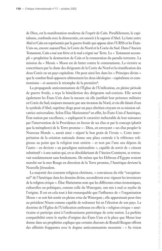 de Dieu, est la manifestation moderne de l’esprit de Caïn. Parallèlement, le capi-
talisme, confondu avec la démocratie, est associé à la sagesse d’Abel. La lutte entre
Abel et Caïn est représentée par la guerre froide qui oppose alors l’URSS et les États-
Unis ou, encore aujourd’hui, la Corée du Nord et la Corée du Sud. Dans l’Ancien
Testament, Caïn a tué son frère et le mal a régné sur Terre. Le « Testament accom-
pli » prophétise la destruction de Caïn et la restauration du paradis terrestre. La
mission du « Messie » Moon est de lutter contre le communisme. La victoire se
concrétisera par la chute des dirigeants de la Corée du Nord et la réunification des
deux Corée en un pays capitaliste. On peut ainsi lire dans les « Principes divins »
que le combat final opposera ultimement les deux idéologies – capitalisme et com-
munisme – et assurera le triomphe de la première8.
La propagande anticommuniste de l’Église de l’Unification, en pleine période
de guerre froide, a reçu la bénédiction des dirigeants sud-coréens. Elle servait
également les États-Unis dans la mesure où elle justifiait leur présence militaire
en Corée du Sud, toujours menacée par une invasion du Nord, et où elle faisait d’eux
le symbole d’Abel, suprême éloge pour un pays chrétien croyant en sa mission sal-
vatrice universaliste. Selon Élise Marienstras9 en effet, les États-Unis d’Amérique,
État-nation par excellence, « expliquent le caractère inéluctable de leur naissance
par l’intervention de la Providence en faveur de ses élus et par le concept (plutôt
que la métaphore) de la Terre promise » : Dieu, en envoyant « ses élus peupler le
Nouveau Monde », aurait ainsi « séparé le bon grain de l’ivraie ». Cette inter-
prétation de la création nationale donne une place centrale à la référence reli-
gieuse au point que la religion tout entière – et non pas l’une aux dépens de
l’autre – en devient « un paradigme nationaliste », capable de servir de « ciment
substitutif » à une nation qui, en se désolidarisant de l’Ancien Continent, se retrou-
vait soudainement sans fondements. De même que les Hébreux d’Égypte avaient
marché sur la mer Rouge en direction de la Terre promise, l’Amérique devient la
Nouvelle Jérusalem.
La majorité des courants religieux chrétiens, « convaincus du rôle “exception-
nel” de l’Amérique dans les desseins divins, secondèrent avec vigueur les inventeurs
de la religion civique ». Élise Marienstras note que les différentes crises économiques,
culturelles ou politiques, comme celle du Watergate, ont mis à mal ce mythe de
l’origine. Il est en cela tout à fait remarquable que l’influence de « l’organisation
Moon » se soit fait sentir en pleine crise du Watergate ; elle apparaissait peut-être
au président Nixon comme capable de redonner foi en l’élection de son pays. La
doctrine de l’Église de l’Unification embrasse en effet la « religion civique » amé-
ricaine et participe ainsi à l’enthousiasme patriotique de cette nation. La parfaite
compatibilité entre le mythe d’origine des États-Unis et la place que Moon leur
donne dans ses prophéties explique que certains discours de Ronald Reagan offrent
des affinités frappantes avec le dogme anticommuniste mooniste : « Sa vision
110 — Critique internationale n°17 - octobre 2002
Documenttéléchargédepuiswww.cairn.info---80.12.85.198-17/10/201315h11.©PressesdeSciencesPo
Documenttéléchargédepuiswww.cairn.info---80.12.85.198-17/10/201315h11.©PressesdeSciencesPo
 
