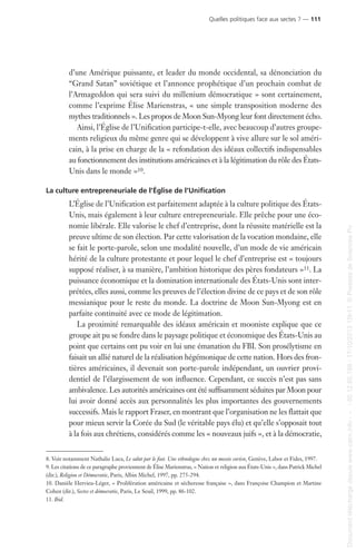 d’une Amérique puissante, et leader du monde occidental, sa dénonciation du
“Grand Satan” soviétique et l’annonce prophétique d’un prochain combat de
l’Armageddon qui sera suivi du millenium démocratique » sont certainement,
comme l’exprime Élise Marienstras, « une simple transposition moderne des
mythes traditionnels ». Les propos de Moon Sun-Myong leur font directement écho.
Ainsi, l’Église de l’Unification participe-t-elle, avec beaucoup d’autres groupe-
ments religieux du même genre qui se développent à vive allure sur le sol améri-
cain, à la prise en charge de la « refondation des idéaux collectifs indispensables
au fonctionnement des institutions américaines et à la légitimation du rôle des États-
Unis dans le monde »10.
La culture entrepreneuriale de l’Église de l’Unification
L’Église de l’Unification est parfaitement adaptée à la culture politique des États-
Unis, mais également à leur culture entrepreneuriale. Elle prêche pour une éco-
nomie libérale. Elle valorise le chef d’entreprise, dont la réussite matérielle est la
preuve ultime de son élection. Par cette valorisation de la vocation mondaine, elle
se fait le porte-parole, selon une modalité nouvelle, d’un mode de vie américain
hérité de la culture protestante et pour lequel le chef d’entreprise est « toujours
supposé réaliser, à sa manière, l’ambition historique des pères fondateurs »11. La
puissance économique et la domination internationale des États-Unis sont inter-
prétées, elles aussi, comme les preuves de l’élection divine de ce pays et de son rôle
messianique pour le reste du monde. La doctrine de Moon Sun-Myong est en
parfaite continuité avec ce mode de légitimation.
La proximité remarquable des idéaux américain et mooniste explique que ce
groupe ait pu se fondre dans le paysage politique et économique des États-Unis au
point que certains ont pu voir en lui une émanation du FBI. Son prosélytisme en
faisait un allié naturel de la réalisation hégémonique de cette nation. Hors des fron-
tières américaines, il devenait son porte-parole indépendant, un ouvrier provi-
dentiel de l’élargissement de son influence. Cependant, ce succès n’est pas sans
ambivalence. Les autorités américaines ont été suffisamment séduites par Moon pour
lui avoir donné accès aux personnalités les plus importantes des gouvernements
successifs. Mais le rapport Fraser, en montrant que l’organisation ne les flattait que
pour mieux servir la Corée du Sud (le véritable pays élu) et qu’elle s’opposait tout
à la fois aux chrétiens, considérés comme les « nouveaux juifs », et à la démocratie,
8. Voir notamment Nathalie Luca, Le salut par le foot. Une ethnologue chez un messie coréen, Genève, Labor et Fides, 1997.
9. Les citations de ce paragraphe proviennent de Élise Marienstras, « Nation et religion aux États-Unis », dans Patrick Michel
(dir.), Religion et Démocratie, Paris, Albin Michel, 1997, pp. 275-294.
10. Danièle Hervieu-Léger, « Prolifération américaine et sécheresse française », dans Françoise Champion et Martine
Cohen (dir.), Sectes et démocratie, Paris, Le Seuil, 1999, pp. 86-102.
11. Ibid.
Quelles politiques face aux sectes ? — 111
Documenttéléchargédepuiswww.cairn.info---80.12.85.198-17/10/201315h11.©PressesdeSciencesPo
Documenttéléchargédepuiswww.cairn.info---80.12.85.198-17/10/201315h11.©PressesdeSciencesPo
 