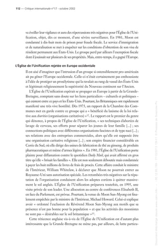 va éveiller leur vigilance et aura des répercussions très négatives pour l’Église de l’Uni-
fication, objet, dès ce moment, d’une sévère surveillance. En 1981, Moon est
condamné à dix-huit mois de prison pour fraude fiscale. Le service d’immigration
et de naturalisation se met à enquêter sur les conditions d’obtention de son visa de
résident permanent aux États-Unis. Le groupe perd par ailleurs l’exemption fiscale
dont il jouissait sur plusieurs de ses propriétés. Mais, entre-temps, il a gagné l’Europe.
L’Église de l’Unification rejetée en Europe occidentale
Il est aisé d’imaginer que l’intrusion d’un groupe si ostensiblement pro-américain
ait pu gêner l’Europe occidentale. Celle-ci n’était certainement pas enthousiaste
à l’idée de protéger un prosélytisme qui la ravalait au rang de vassal des États-Unis
et légitimait religieusement la supériorité du Nouveau continent sur l’Ancien.
L’Église de l’Unification espérait se propager en Europe à partir de la Grande-
Bretagne, comptant sans doute sur les liens particuliers – culturels et politiques –
qui existent entre ce pays et les États-Unis. Pourtant, les Britanniques ont rapidement
manifesté une très vive hostilité. Dès 1975, un rapport de la Chambre des Com-
munes met en garde contre ce groupe qui a « bénéficié du laxisme de la loi rela-
tive aux charities (organisations caritatives) »12. Le rapport est le premier du genre
qui dénonce, à propos de l’Église de l’Unification, « ses techniques élaborées de
lavage de cerveau, ses efforts pour séparer les jeunes de leur famille [...] ; ses
connections politiques avec différentes organisations fascistes et de type nazi [...] ;
ses relations avec des entreprises commerciales, alors qu’elle est supposée être
une organisation caritative religieuse [...] ; son empire financier considérable en
Corée du Sud, où elle dirige des usines de fabrication de thé au ginseng, de produits
pharmaceutiques et même d’armes légères ». En 1981, l’Église de l’Unification porte
plainte pour diffamation contre le quotidien Daily Mail, qui avait affirmé en gros
titre qu’elle « brisait les familles ». Elle est non seulement déboutée mais condamnée
à payer les huit millions de livres de frais de procès. Cette affaire conduit le ministre
de l’Intérieur, William Whitelaw, à déclarer que Moon ne pourrait entrer au
Royaume-Uni sans autorisation spéciale. Les retombées très négatives sur la répu-
tation de l’organisation conduisent alors les adeptes coréens à quitter massive-
ment le sol anglais. L’Église de l’Unification préparera toutefois, en 1995, une
visite privée de son leader. Une allocution au centre de conférences Elisabeth II,
en face du Parlement, est prévue. Pourtant, la venue de Moon Sun-Myong est fina-
lement empêchée par le ministre de l’Intérieur, Michael Howard. Celui-ci explique
avoir « ordonné l’exclusion du Révérend Moon Sun-Myong aux motifs que sa
présence n’est pas bonne pour la population » et que les activités des moonistes
ne sont pas « désirables sur le sol britannique »13.
Cette réticence anglaise vis-à-vis de l’Église de l’Unification est d’autant plus
intéressante que la Grande-Bretagne ne mène pas, par ailleurs, de lutte particu-
112 — Critique internationale n°17 - octobre 2002
Documenttéléchargédepuiswww.cairn.info---80.12.85.198-17/10/201315h11.©PressesdeSciencesPo
Documenttéléchargédepuiswww.cairn.info---80.12.85.198-17/10/201315h11.©PressesdeSciencesPo
 