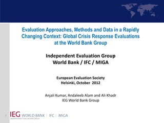 Evaluation Approaches, Methods and Data in a Rapidly
    Changing Context: Global Crisis Response Evaluations
                  at the World Bank Group

              Independent Evaluation Group
                 World Bank / IFC / MIGA

                    European Evaluation Society
                      Helsinki, October 2012


              Anjali Kumar, Andaleeb Alam and Ali Khadr
                        IEG World Bank Group


1
 