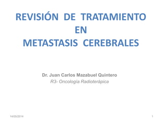 REVISIÓN DE TRATAMIENTO
EN
METASTASIS CEREBRALES
Dr. Juan Carlos Mazabuel Quintero
R3- Oncología Radioterápica
14/05/2014 1
 