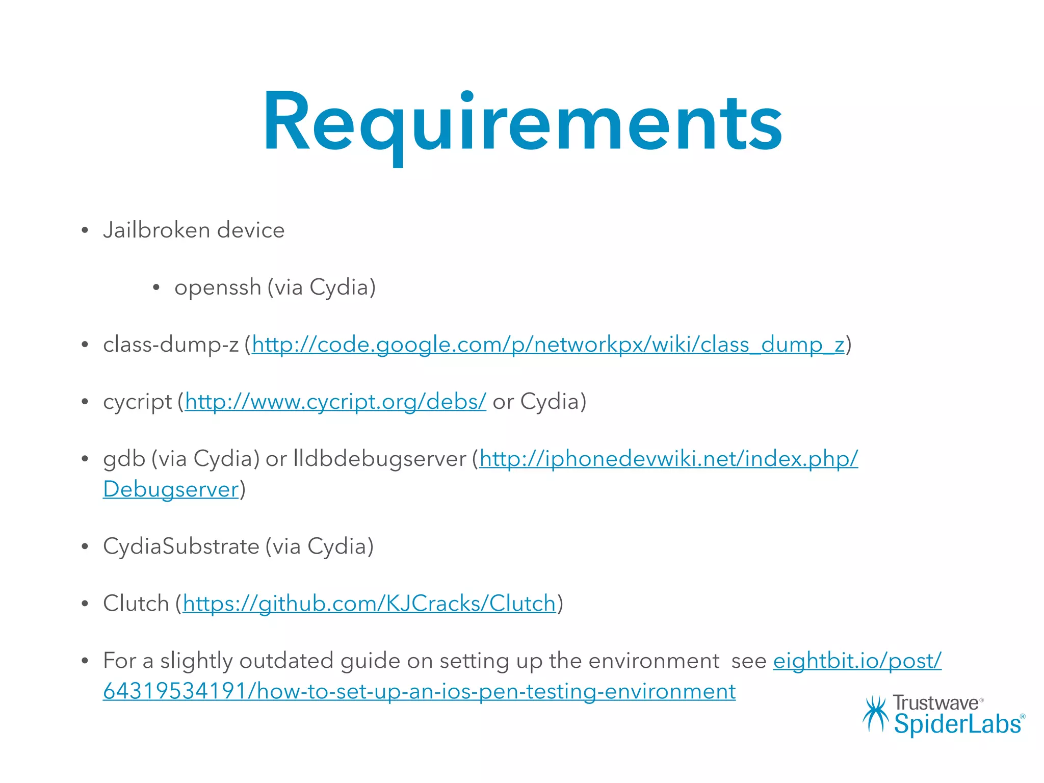 Requirements
• Jailbroken device
• openssh (via Cydia)
• class-dump-z (http://code.google.com/p/networkpx/wiki/class_dump_z)
• cycript (http://www.cycript.org/debs/ or Cydia)
• gdb (via Cydia) or lldbdebugserver (http://iphonedevwiki.net/index.php/
Debugserver)
• CydiaSubstrate (via Cydia)
• Clutch (https://github.com/KJCracks/Clutch)
• For a slightly outdated guide on setting up the environment see eightbit.io/post/
64319534191/how-to-set-up-an-ios-pen-testing-environment
 
