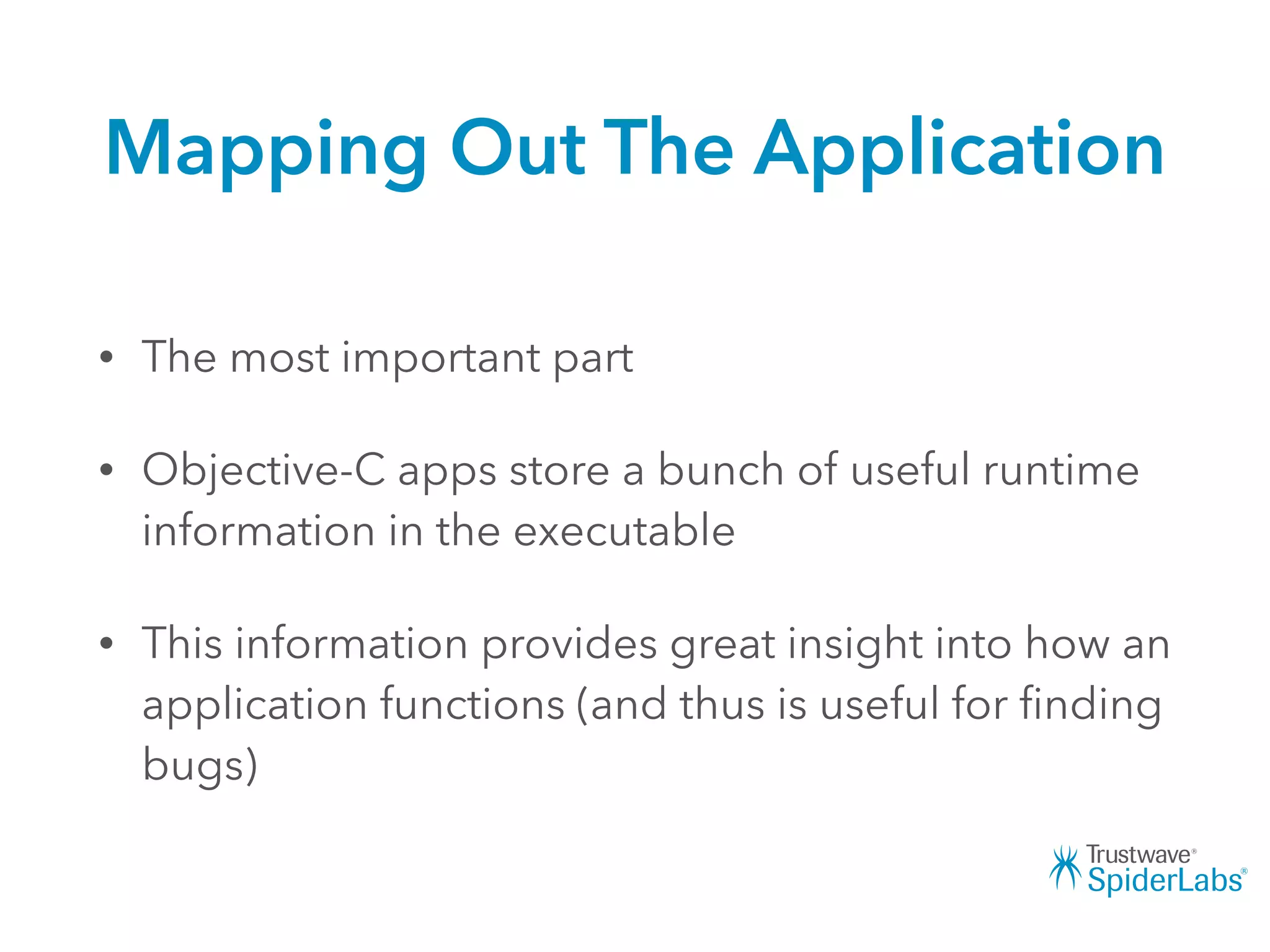 Mapping Out The Application
• The most important part
• Objective-C apps store a bunch of useful runtime
information in the executable
• This information provides great insight into how an
application functions (and thus is useful for ﬁnding
bugs)
 