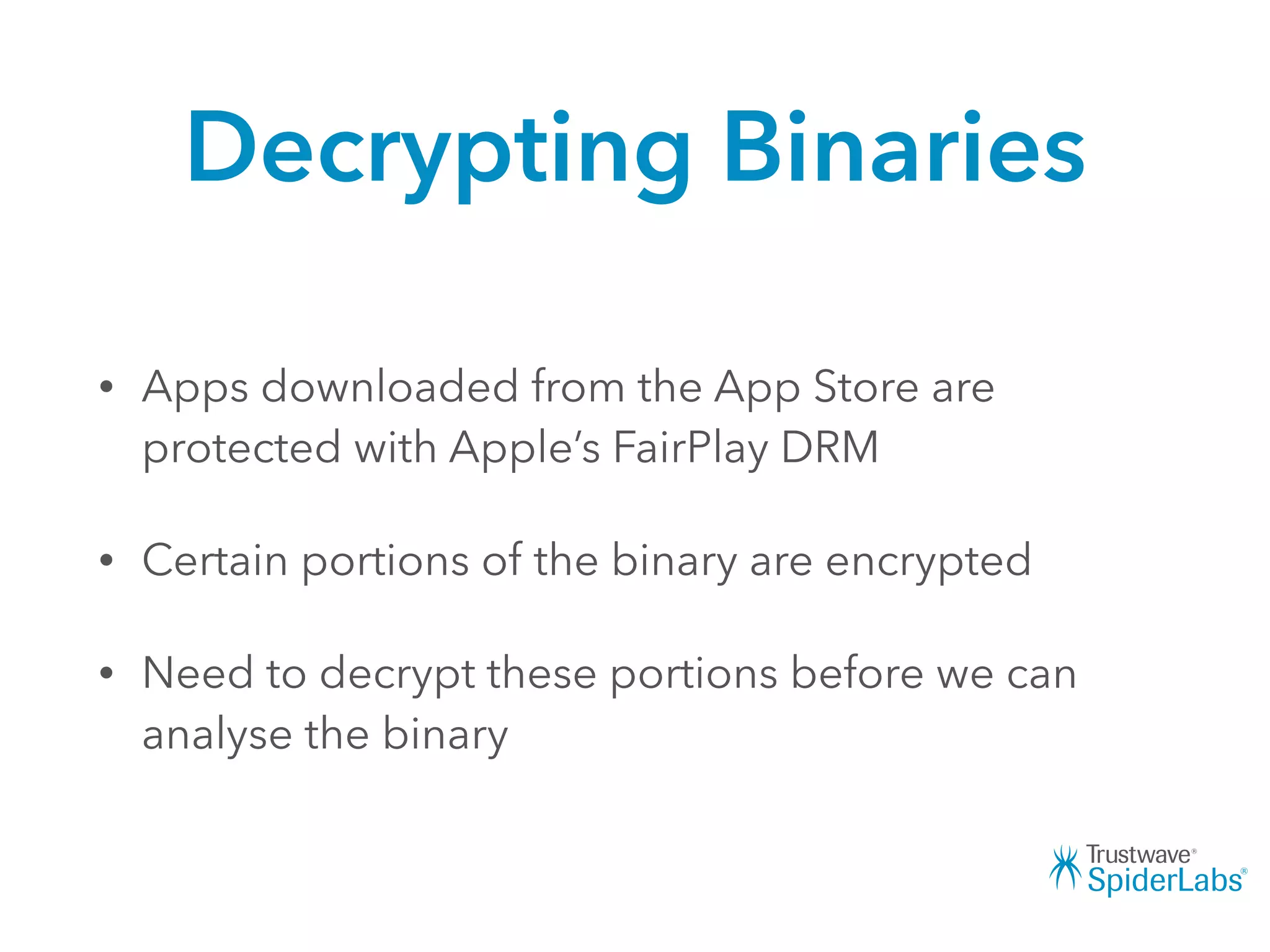 Decrypting Binaries
• Apps downloaded from the App Store are
protected with Apple’s FairPlay DRM
• Certain portions of the binary are encrypted
• Need to decrypt these portions before we can
analyse the binary
 