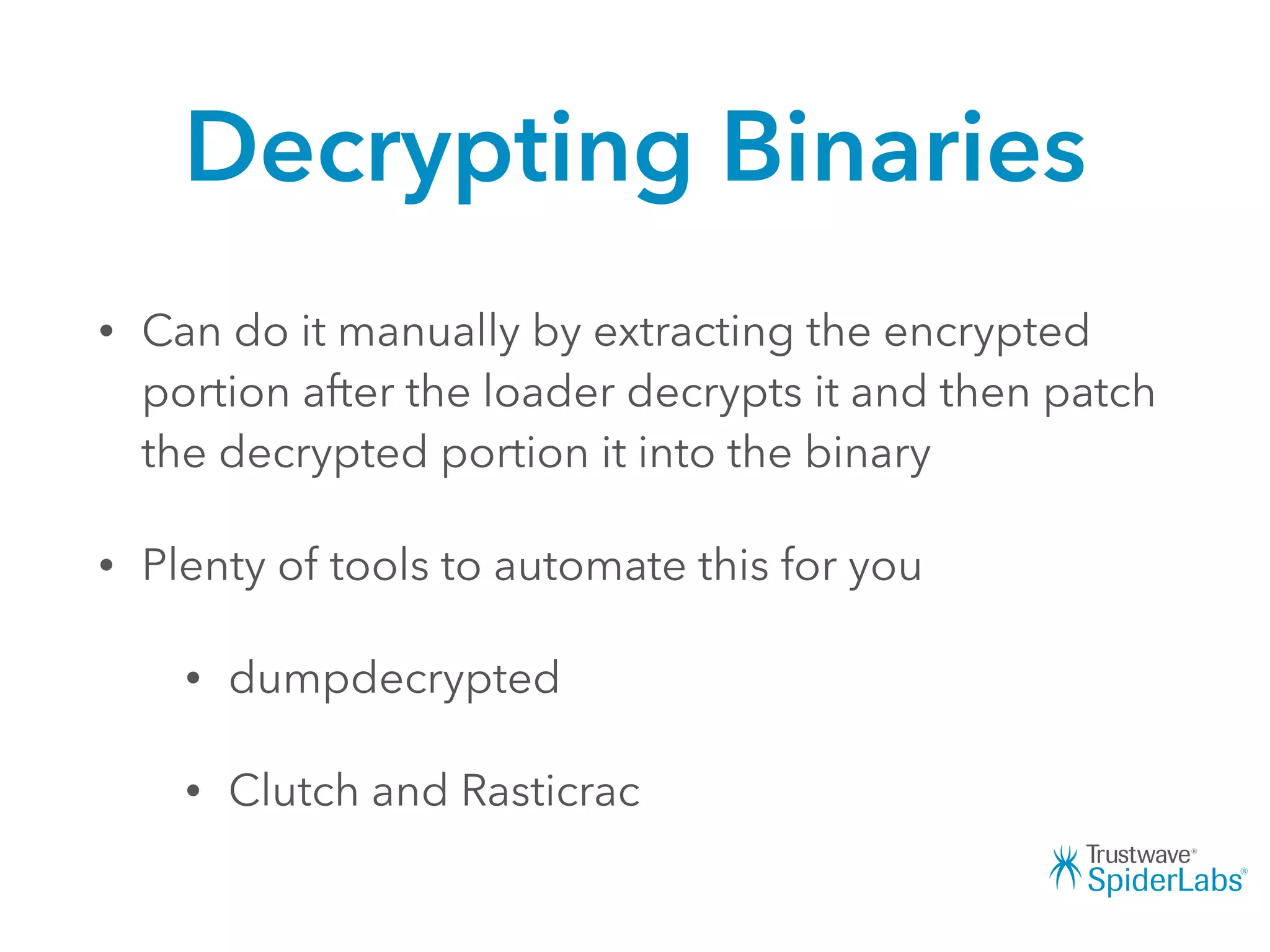 Decrypting Binaries
• Can do it manually by extracting the encrypted
portion after the loader decrypts it and then patch
the decrypted portion it into the binary
• Plenty of tools to automate this for you
• dumpdecrypted
• Clutch and Rasticrac
 