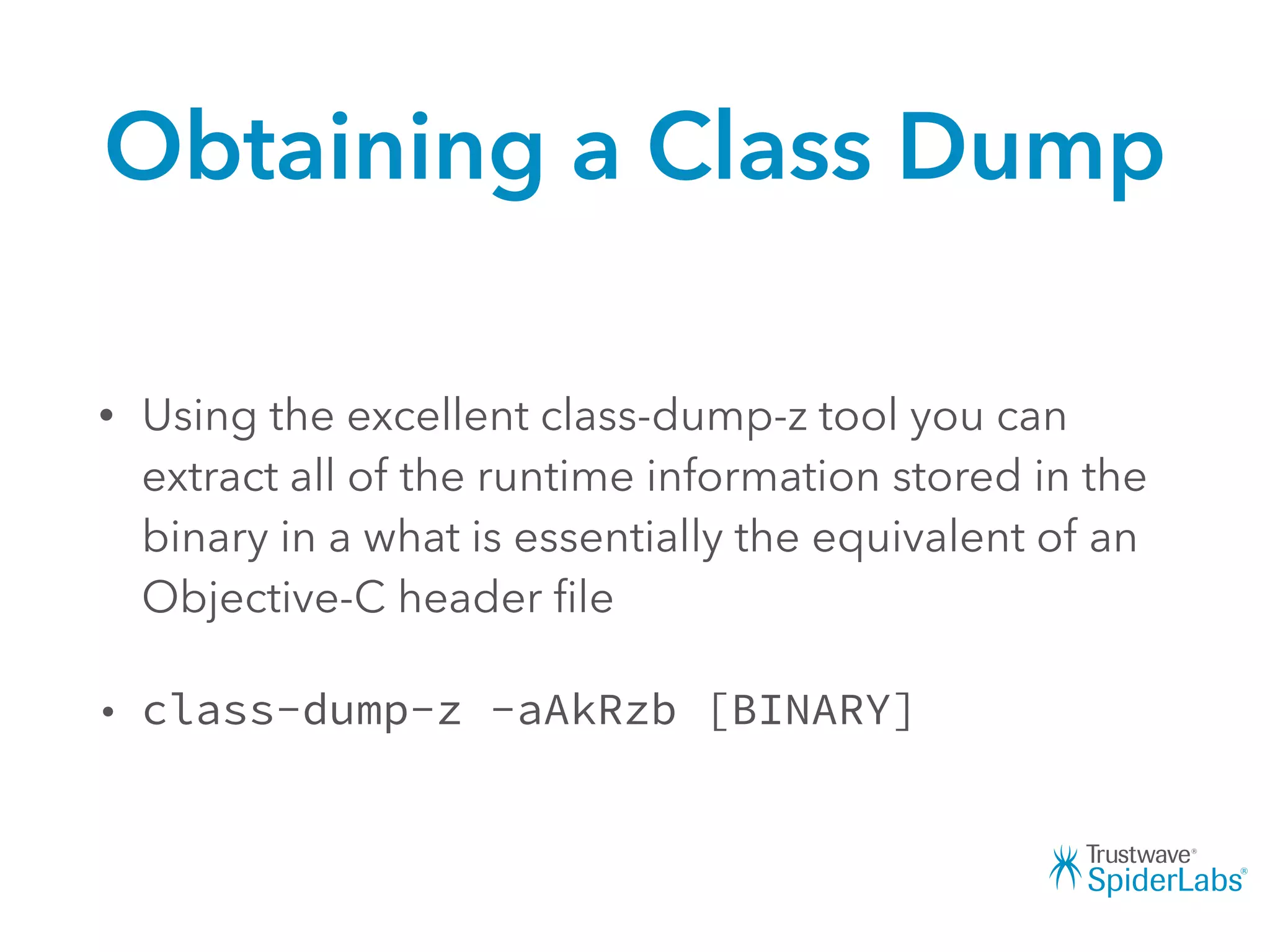 Obtaining a Class Dump
• Using the excellent class-dump-z tool you can
extract all of the runtime information stored in the
binary in a what is essentially the equivalent of an
Objective-C header ﬁle
• class-dump-z -aAkRzb [BINARY]
 