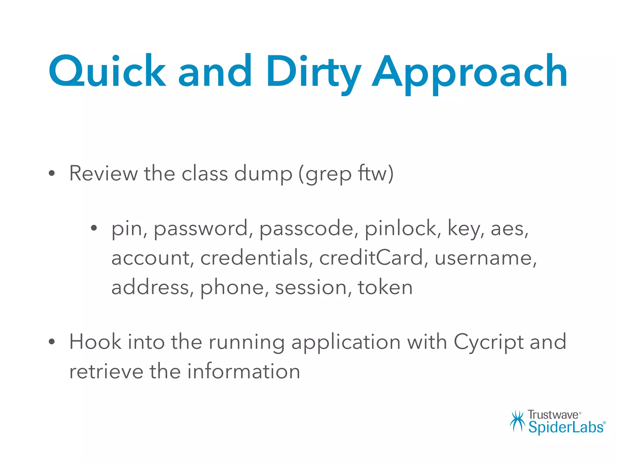 Quick and Dirty Approach
• Review the class dump (grep ftw)
• pin, password, passcode, pinlock, key, aes,
account, credentials, creditCard, username,
address, phone, session, token
• Hook into the running application with Cycript and
retrieve the information
 