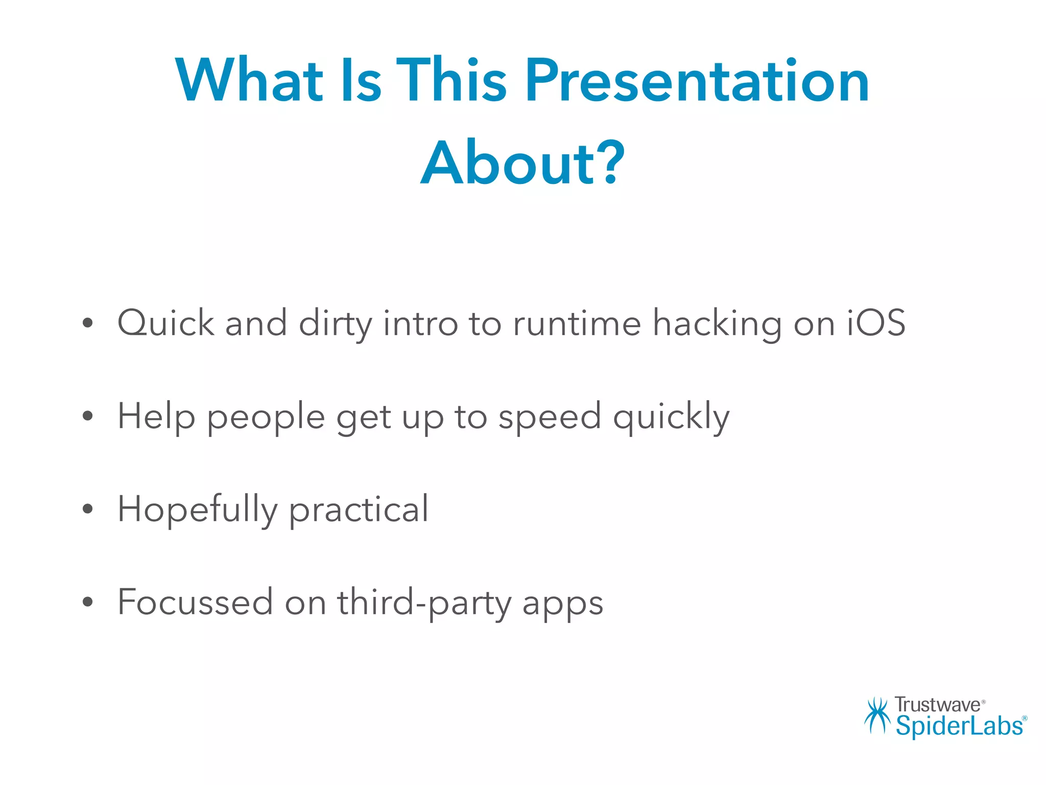 What Is This Presentation
About?
• Quick and dirty intro to runtime hacking on iOS
• Help people get up to speed quickly
• Hopefully practical
• Focussed on third-party apps
 