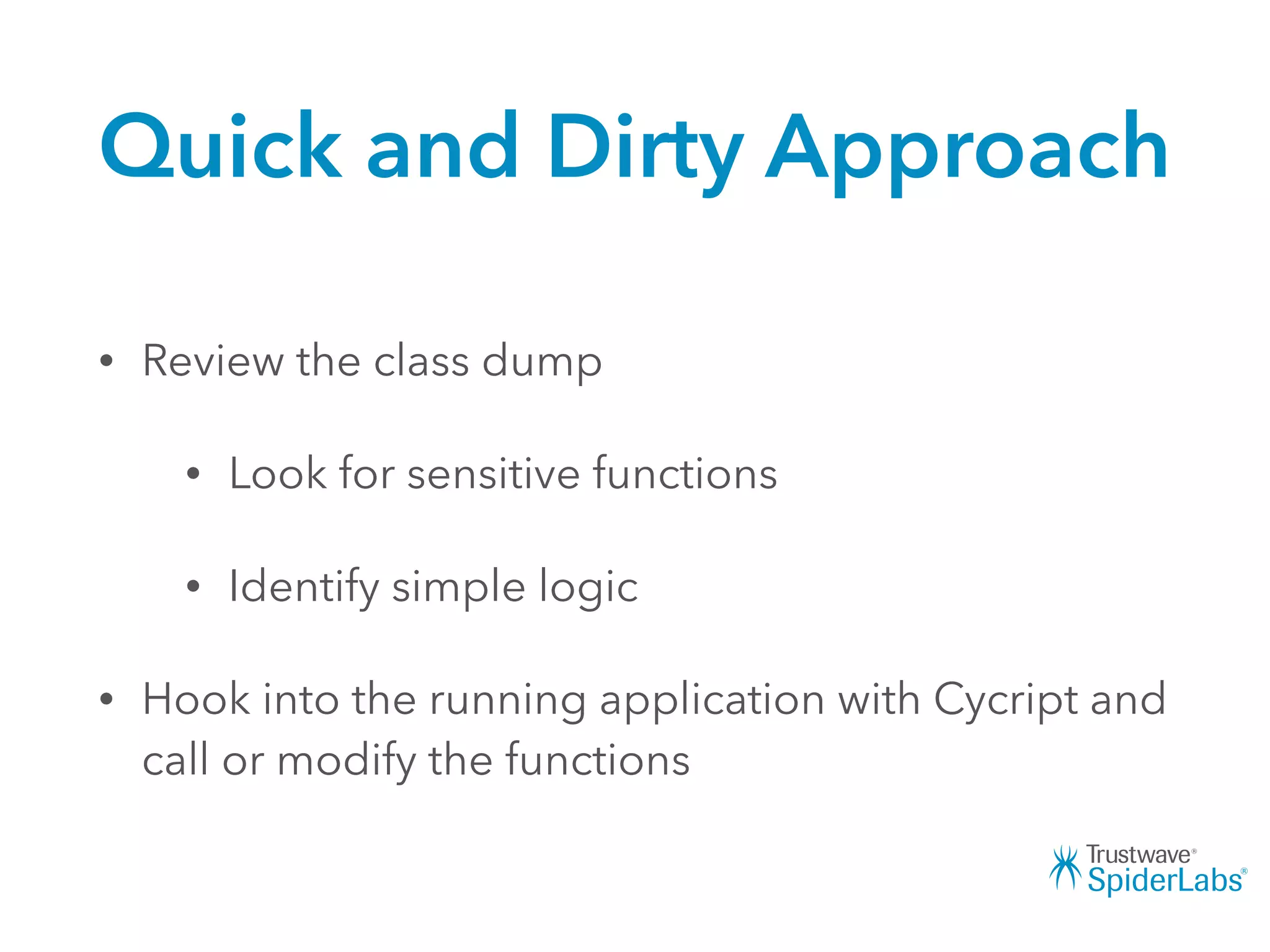 Quick and Dirty Approach
• Review the class dump
• Look for sensitive functions
• Identify simple logic
• Hook into the running application with Cycript and
call or modify the functions
 