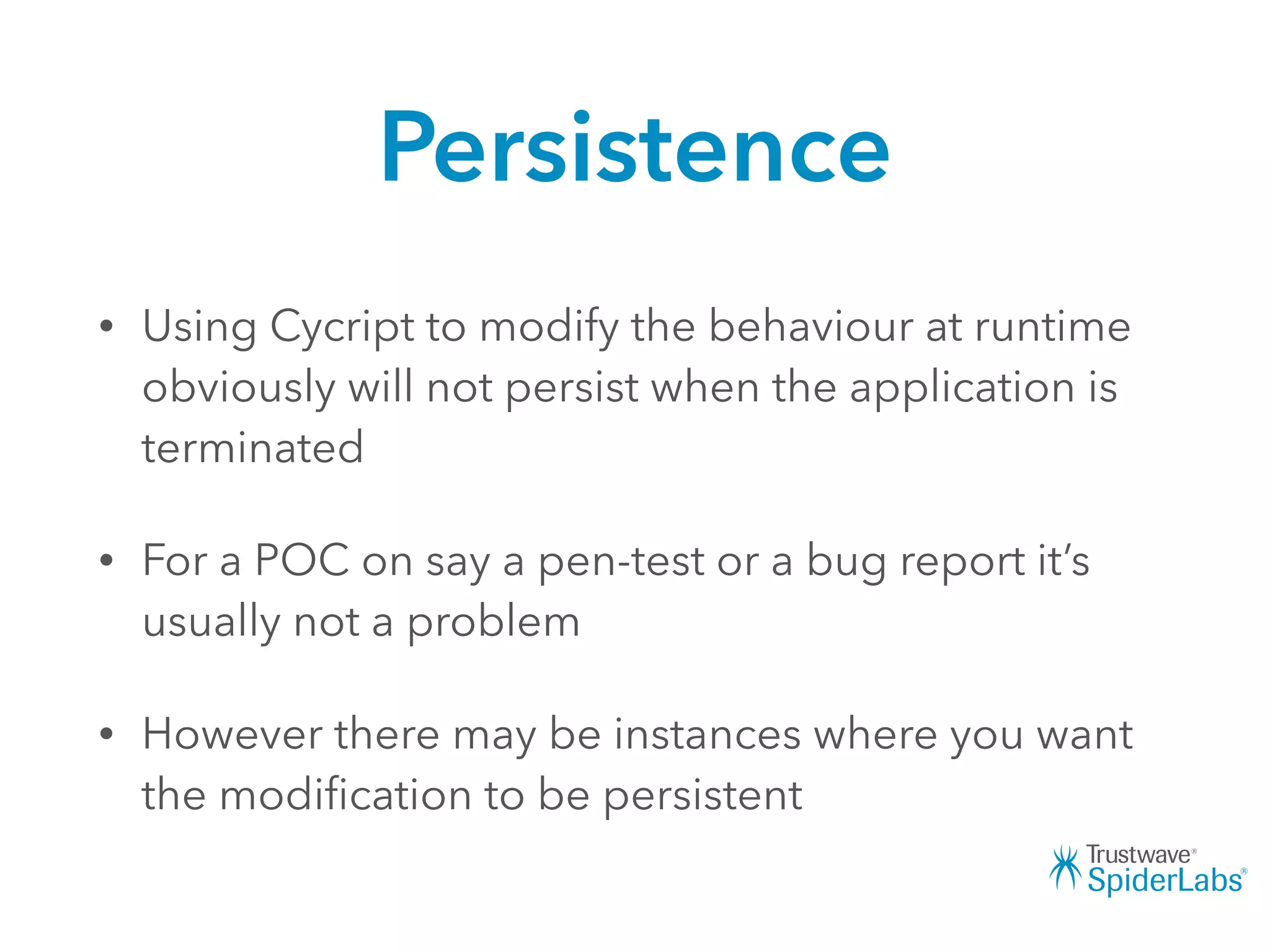 Persistence
• Using Cycript to modify the behaviour at runtime
obviously will not persist when the application is
terminated
• For a POC on say a pen-test or a bug report it’s
usually not a problem
• However there may be instances where you want
the modiﬁcation to be persistent
 