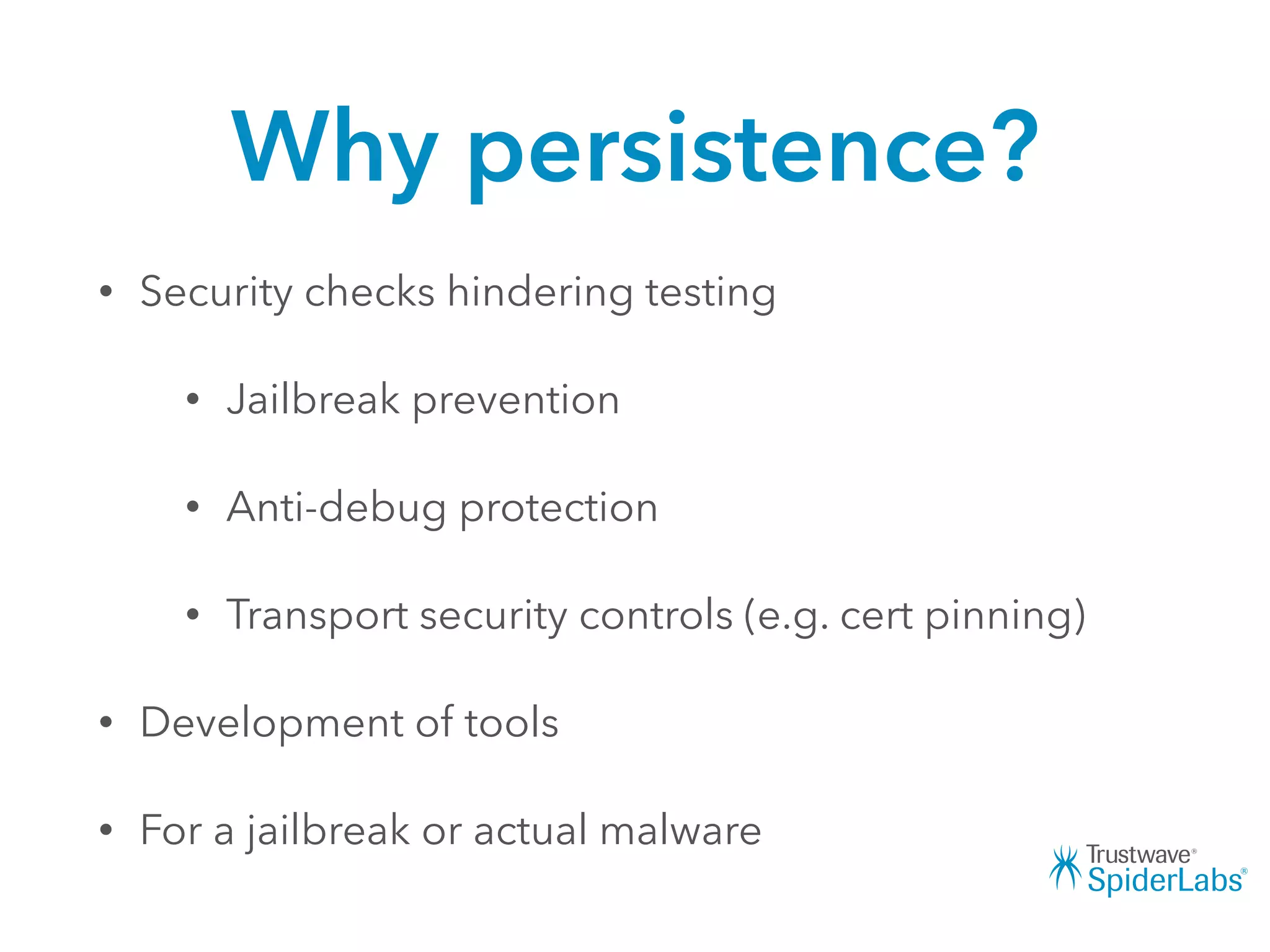 Why persistence?
• Security checks hindering testing
• Jailbreak prevention
• Anti-debug protection
• Transport security controls (e.g. cert pinning)
• Development of tools
• For a jailbreak or actual malware
 