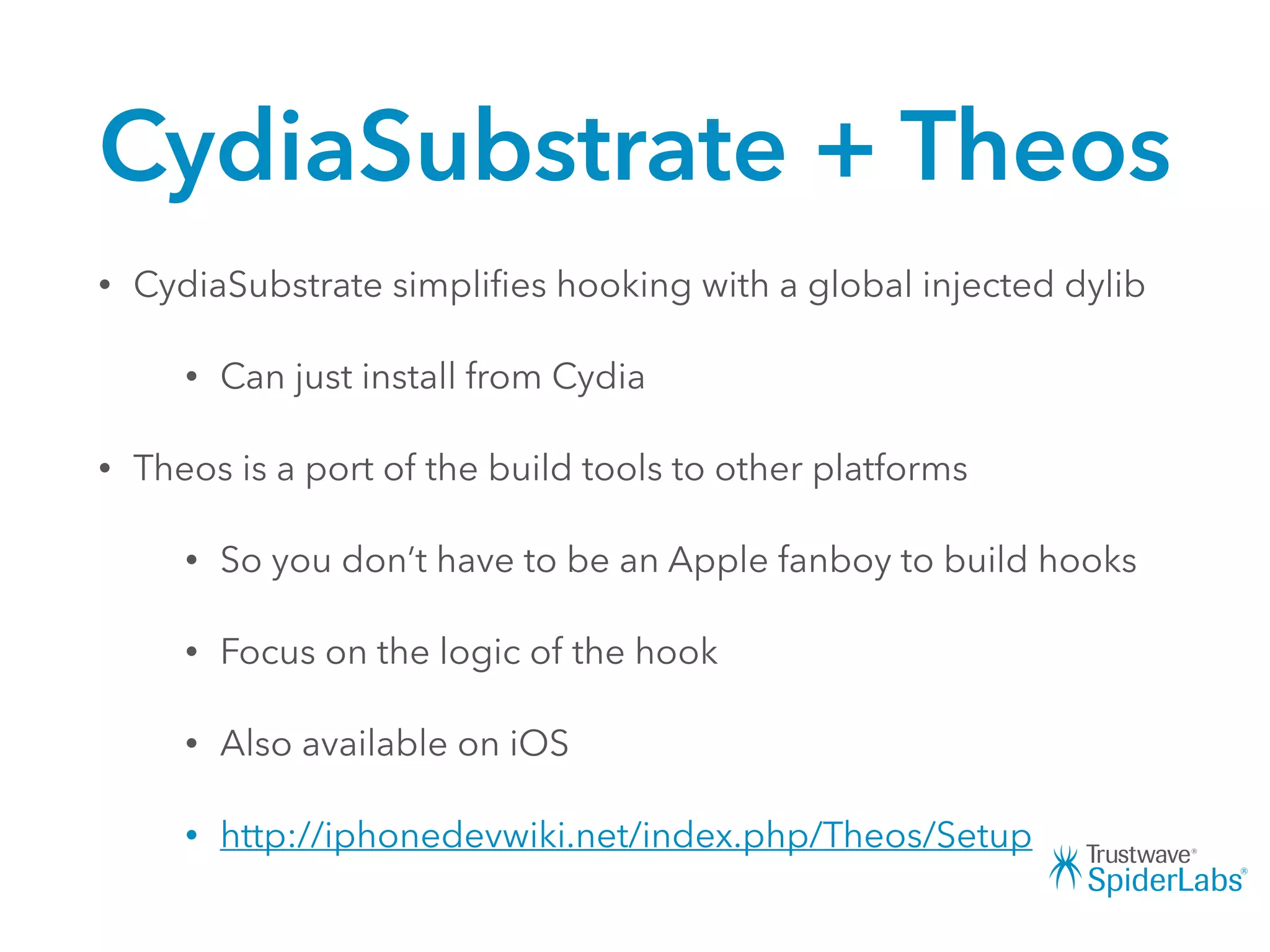 CydiaSubstrate + Theos
• CydiaSubstrate simpliﬁes hooking with a global injected dylib
• Can just install from Cydia
• Theos is a port of the build tools to other platforms
• So you don’t have to be an Apple fanboy to build hooks
• Focus on the logic of the hook
• Also available on iOS
• http://iphonedevwiki.net/index.php/Theos/Setup
 