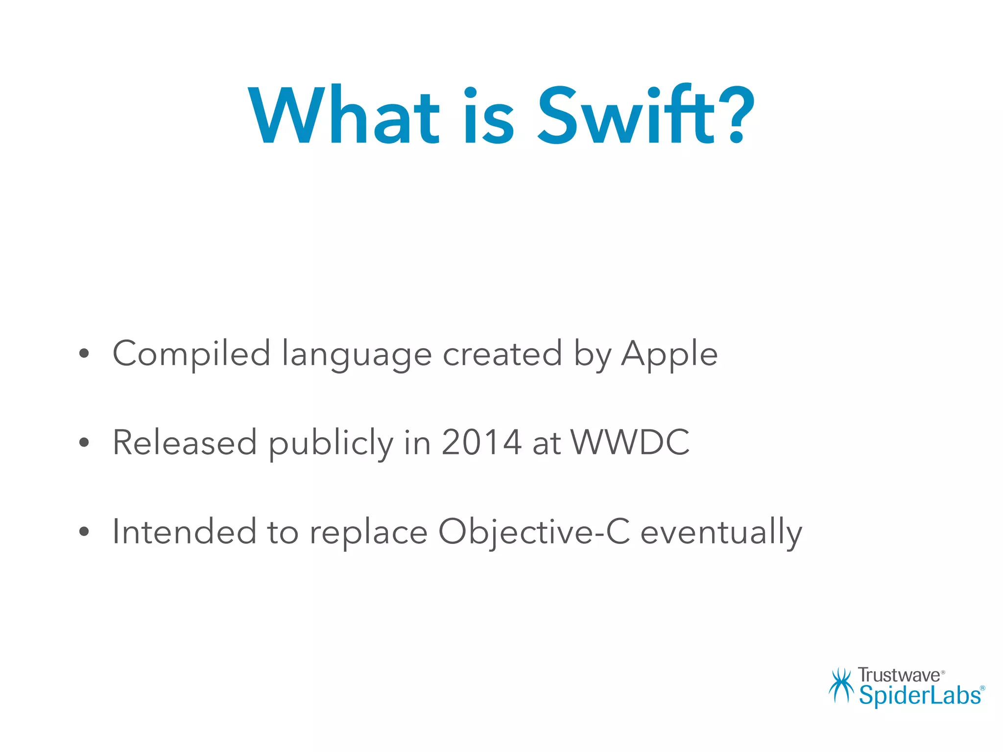 What is Swift?
• Compiled language created by Apple
• Released publicly in 2014 at WWDC
• Intended to replace Objective-C eventually
 