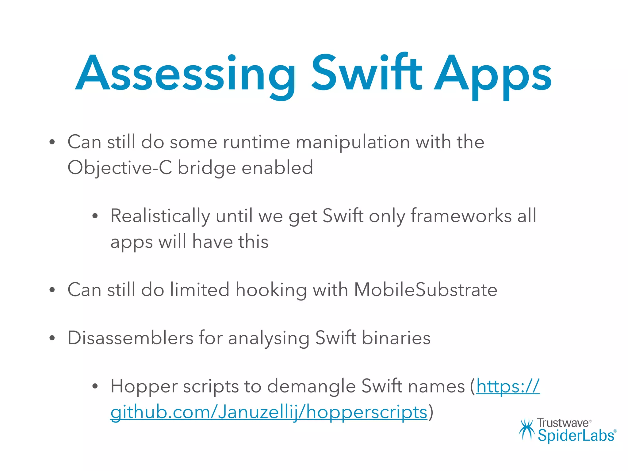 Assessing Swift Apps
• Can still do some runtime manipulation with the
Objective-C bridge enabled
• Realistically until we get Swift only frameworks all
apps will have this
• Can still do limited hooking with MobileSubstrate
• Disassemblers for analysing Swift binaries
• Hopper scripts to demangle Swift names (https://
github.com/Januzellij/hopperscripts)
 