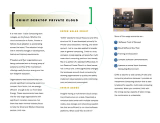 CRIKIT DESKTOP PRIVATE CLOUD


                                            ENTER SOLAR CRIKIT
It is now clear - Cloud Computing tech-
nologies are the future. Whether the                                                          Some of the usage scenarios are -
                                            “CriKit” stands for Cloud Resource and Infra-
cloud architecture is Public, Private or    structure Kit. It was developed primarily for          Software Proof of Concept
Hybrid, cloud adoption is accelerating      Private Cloud education, training, and devel-
across the board. This adoption brings      opment , but is now also applied to broader           Cloud Software Dev/Test
with it inherent changes in development,    uses in general computing. CriKit is a truly
testing and training requirements.                                                                Training and Education
                                            compact, energy-sipping, yet powerful, multi-
                                            node cloud computing platform that literally
IT leaders and their organizations are                                                            Complex Software Demonstrations
                                            fits on a portion of a standard office desk. It
being confronted with a dizzying array of
                                            is a Desktop Private Cloud in a literal sense,        Operate an entire Small Business
solutions and few of the mainstream
                                            not a virtual one. CriKit significantly changes       Computing Environment
offerings really focus on energy and car-
                                            the landscape around cloud computing by
bon footprint reduction.
                                            allowing organizations to quickly and easily      CriKit is ideal for a wide variety of roles and

                                            implement cloud solutions while minimizing        computing situations because it provides an
Organizations need solutions that can
                                            cost and electrical consumption.                  inexpensive computing solution that is easi-
provide significant computing power in a
                                                                                              ly tailored for specific, multi-node computing
compact form factor, but are energy-
                                            CRIKIT USAGE                                      scenarios. When you combine CriKit with
efficient enough to be run from Solar
                                                                                              the energy saving aspects of solar energy,
Energy. These requirements have been        Imagine having a multi-tenant cloud compu-
                                                                                              the combination is unbeatable
met for very large organizations with       ting infrastructure on a desk. Essentially a
significant monetary resources, but         miniature data center with multiple compute
there has been minimal industry focus       nodes, plus storage and networking capabili-
to help the Small and Medium Business       ties that are sufficient to run cloud software
sectors. Until now.                         platforms. What could YOU do with it?
 