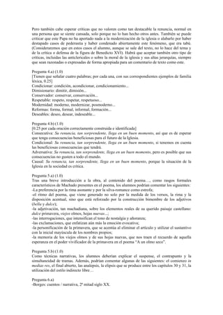 Pero también cabe esperar críticas que no valoren como tan destacable la renuncia, normal en
una persona que se siente cansada, solo porque no lo han hecho otros antes. También se puede
criticar que este Papa no ha aportado nada a la modernización de la iglesia o alabarlo por haber
destapado casos de pederastia y haber condenado abiertamente este fenómeno, que era tabú.
(Consideraremos que en estos casos el alumno, aunque se sale del texto, no lo hace del tema y
de la crítica o defensa de la figura de Benedicto XVI). Habrá que aceptar también otro tipo de
críticas, incluidas las anticlericales o sobre la moral de la iglesia y sus altas jerarquías, siempre
que sean razonadas o expresadas de forma apropiada para un comentario de texto como este.
Pregunta 4.a) (1.0)
[Tienen que señalar cuatro palabras; por cada una, con sus correspondientes ejemplos de familia
léxica, 0.25]
Condicionar: condición, acondicionar, condicionamiento...
Dimisionario: dimitir, dimisión...
Conservador: conservar, conservación...
Respetable: respeto, respetar, respetuoso...
Modernidad: moderno, modernizar, posmoderno...
Reformas: forma, formal, informal, formación...
Deseables: deseo, desear, indeseable...
Pregunta 4.b) (1.0)
[0.25 por cada oración correctamente construida e identificada]
Consecutiva: Su renuncia, tan sorprendente, llega en un buen momento, así que es de esperar
que tenga consecuencias beneficiosas para el futuro de la Iglesia.
Condicional: Su renuncia, tan sorprendente, llega en un buen momento, si tenemos en cuenta
las beneficiosas consecuencias que tendrá.
Adversativa: Su renuncia, tan sorprendente, llega en un buen momento, pero es posible que sus
consecuencias no gusten a todo el mundo.
Causal: Su renuncia, tan sorprendente, llega en un buen momento, porque la situación de la
Iglesia en la sociedad es crítica.
Pregunta 5.a) (1.0)
Tras una breve introducción a la obra, al contenido del poema…, como rasgos formales
característicos de Machado presentes en el poema, los alumnos podrían comentar los siguientes:
-La preferencia por la rima asonante y por la silva-romance como estrofa;
-el ritmo del poema, que viene generado no solo por la medida de los versos, la rima y la
disposición acentual, sino que está reforzado por la construcción bimembre de los adjetivos
(bella y dulce);
-la adjetivación, tan machadiana, sobre los elementos reales de su querido paisaje castellano:
dulce primavera, viejos olmos, hojas nuevas...;
-las interrogaciones, que intensifican el tono de nostalgia y añoranza;
-las exclamaciones, que enfatizan aún más la emoción evocativa;
-la personificación de la primavera, que se acentúa al eliminar el artículo y utilizar el sustantivo
con la inicial mayúscula de los nombres propios;
-la memoria de los viejos olmos y de sus hojas nuevas, que nos traen el recuerdo de aquella
esperanza en el poder vivificador de la primavera en el poema “A un olmo seco”.
Pregunta 5.b) (1.0)
Como técnicas narrativas, los alumnos deberían explicar el suspense, el contrapunto y la
simultaneidad de tramas. Además, podrían comentar algunas de las siguientes: el comienzo in
medias res, el final abierto, las analepsis, la elipsis que se produce entre los capítulos 30 y 31, la
utilización del estilo indirecto libre…
Pregunta 6.a)
-Borges: cuentos / narrativa, 2ª mitad siglo XX.
 