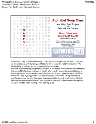 I am Stuart Criley, of Indelible Learning.  Thank you for coming today.  Jasminka Criley, my 
co‐presenter, was unfortunately unable to attend, because she had clinical duties in the 
hospital that prevented her from traveling to be here today.
We want to acknowledge the generous support of the National Institute of General Medical 
Sciences, of the National Institutes of Health, who recently funded our project to build a 
learning game on fostering sleep health and interest in future careers in health and STEM.  
While this sleep mystery game is still in development, and I will be talking more about 
another game that we have developed on presidential elections, it is relevant to this talk, 
because we are in the midst of this very struggle to avoid bad tropes in educational games, 
as we all must be when building a new learning game.
1
7/10/2019
©2019 Indelible Learning, Inc.
Alphabet Soup Cans: Avoiding Bad Tropes of 
Educational Games.  Presented at the 2019 
Serious Play Conference, Montreal, Quebec.
 