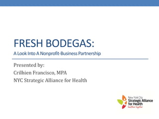 FRESH BODEGAS:
A Look Into A Nonprofit-Business Partnership

Presented by:
Crilhien Francisco, MPA
NYC Strategic Alliance for Health
 