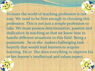 To enter the world of teaching profession is not
easy. We need to be firm enough in choosing this
profession. This is not just a simple profession to
take. We must possess determination, passion and
dedication in teaching so that we know how to
handle different situations in this field. Being a
passionate , he or she makes challenging task
heartily that would lead learners to acquire
learning. He or She does everything to improve his
or her learner’s intellectual and values aspect.