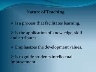 Nature of Teaching
Is a process that facilitates learning.
Is the application of knowledge, skill
and attributes.
Emphasizes the development values.
Is to guide students intellectual
improvement.