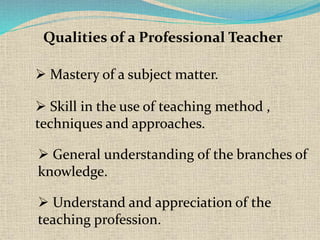 Qualities of a Professional Teacher
Mastery of a subject matter.
Skill in the use of teaching method ,
techniques and approaches.
General understanding of the branches of
knowledge.
Understand and appreciation of the
teaching profession.