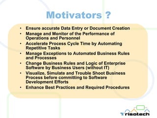 Motivators ? Ensure accurate Data Entry or Document Creation Manage and Monitor of the Performance of Operations and Personnel Accelerate Process Cycle Time by Automating Repetitive Tasks Manage Exceptions to Automated Business Rules and Processes Change Business Rules and Logic of Enterprise  Software by Business Users (without IT) Visualize, Simulate and Trouble Shoot Business Process before committing to Software Development Efforts Enhance Best Practices and Required Procedures 