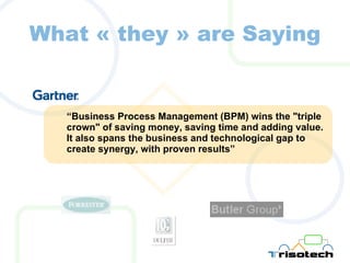 What  «  they  »  are Saying “ Business Process Management (BPM) wins the "triple crown" of saving money, saving time and adding value. It also spans the business and technological gap to create synergy, with proven results” 