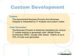 Custom Development Custom The documented Business Process from Business Analysts is interpreted by IT Analysts and custom coded. Code Generation The Business Process is iteratively translated into various IT models leading to generated code. (Model Driven Architecture MDA). Usually UML based.  Claims of up to 70% of Code auto generated 