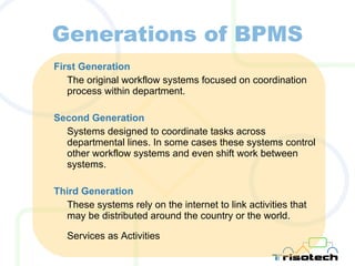 Generations of BPMS First Generation The original workflow systems focused on coordination process within department. Second Generation Systems designed to coordinate tasks across departmental lines. In some cases these systems control other workflow systems and even shift work between systems. Third Generation These systems rely on the internet to link activities that may be distributed around the country or the world. Services as Activities 