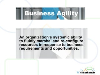 Business Agility An organization’s systemic ability to fluidly marshal and re-configure resources in response to business requirements and opportunities. 