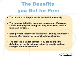 The Benefits  you Get for Free The duration of the process is reduced dramatically. The process definition becomes transparent.  Everyone knows what they are doing and why, even when there is high staff turnover. Each process instance is transparent.  During the process run and afterwards you track who did what, when. The process is under control.  You can change the definition on the fly to improve it or to react to sudden changes in the environment. 